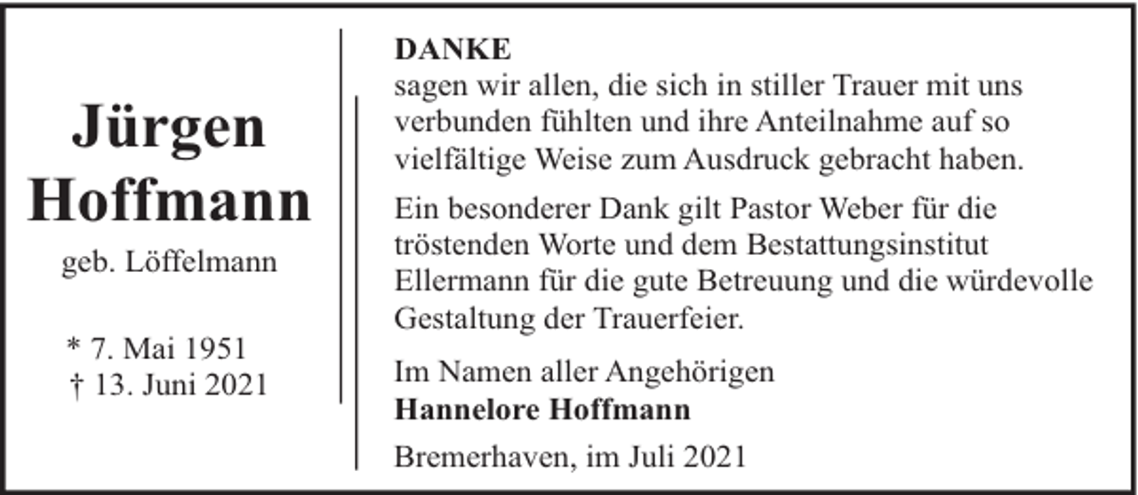 <p>Jürgen<br />Hoffmann<br />geb. Löffelmann<br />* 7. Mai 1951<br />† 13. Juni 2021</p><p>DANKE<br />sagen wir allen, die sich in stiller Trauer mit uns<br />verbunden fühlten und ihre Anteilnahme auf so<br />vielfältige Weise zum Ausdruck gebracht haben.<br />Ein besonderer Dank gilt Pastor Weber für die<br />tröstenden Worte und dem Bestattungsinstitut<br />Ellermann für die gute Betreuung und die würdevolle<br />Gestaltung der Trauerfeier.<br />Im Namen aller Angehörigen<br />Hannelore Hoffmann<br />Bremerhaven, im Juli 2021</p>