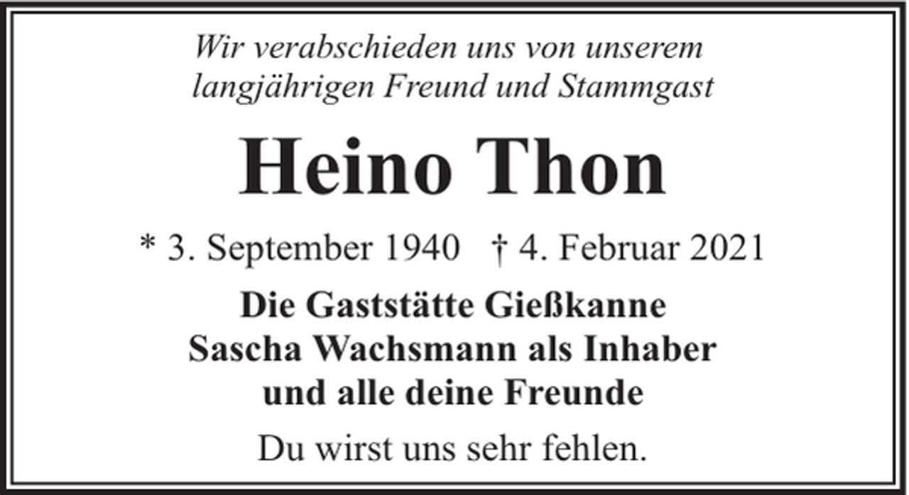 <p>Wir verabschieden uns von unserem<br />langjährigen Freund und Stammgast</p><p>Heino Thon<br />* 3. September 1940 † 4. Februar 2021<br />Die Gaststätte Gießkanne<br />Sascha Wachsmann als Inhaber<br />und alle deine Freunde<br />Du wirst uns sehr fehlen.</p>