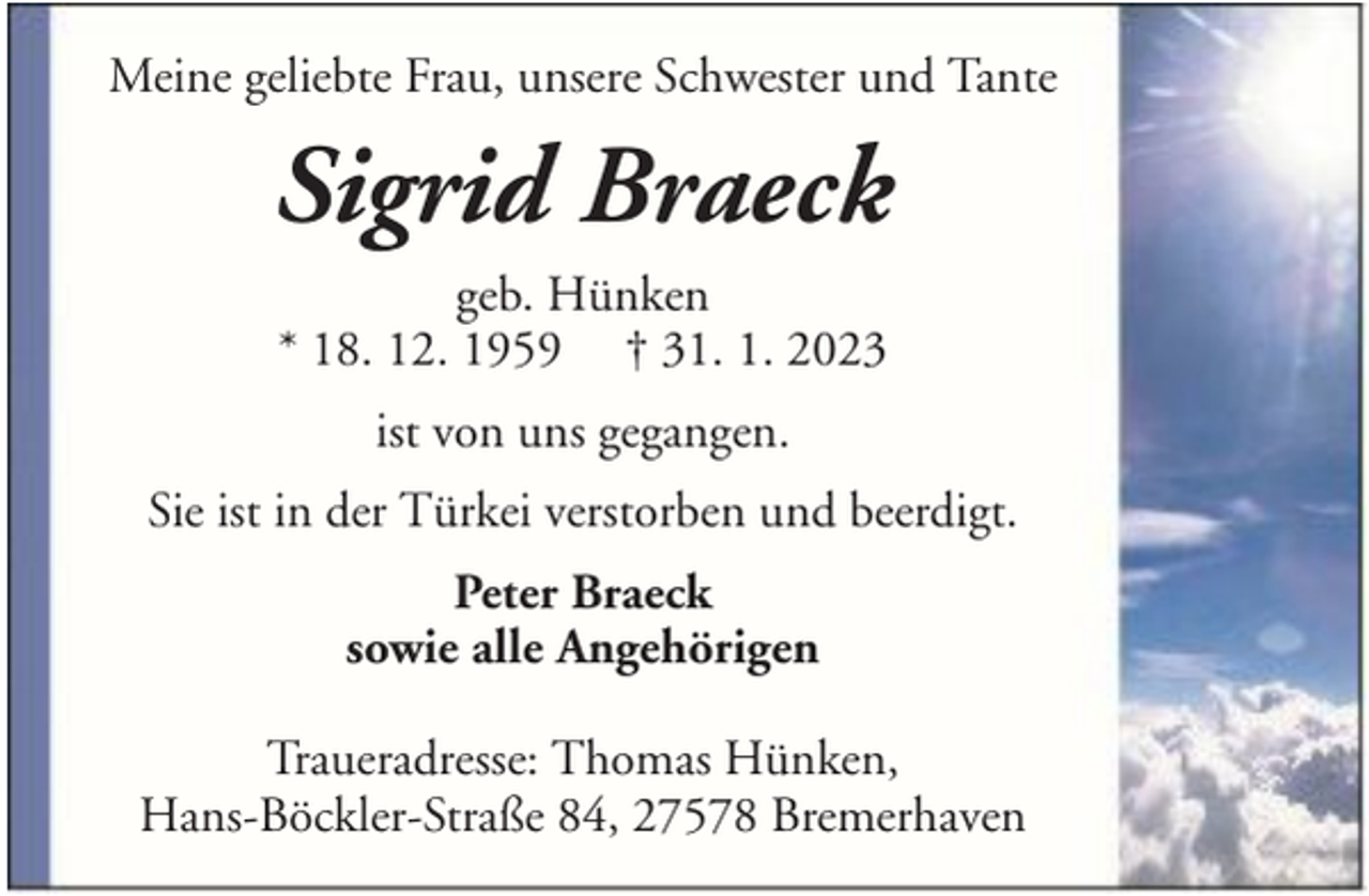 <p>Meine geliebte Frau, unsere Schwester und Tante</p><p>Sigrid Braeck<br />geb. Hünken<br />* 18. 12. 1959 † 31. 1. 2023<br />ist von uns gegangen.<br />Sie ist in der Türkei verstorben und beerdigt.<br />Peter Braeck<br />sowie alle Angehörigen<br />Traueradresse: Thomas Hünken,<br />Hans-Böckler-Straße 84, 27578 Bremerhaven</p>