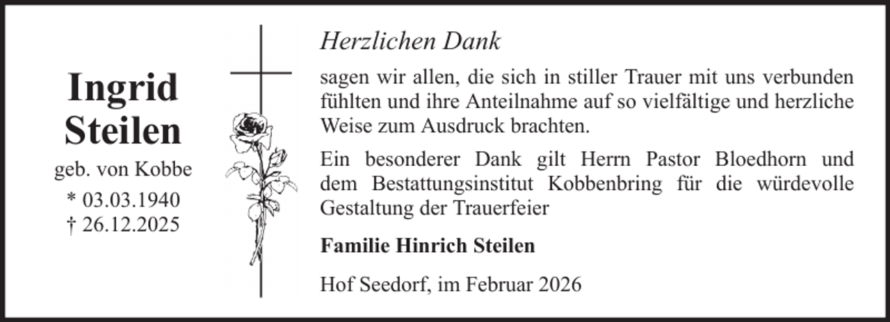 <p>Herzlichen Dank</p>
<p>Ingrid<br />Steilen<br />geb. von Kobbe<br />* 03.03.1940<br />† 26.12.2025</p>
<p>sagen wir allen, die sich in stiller Trauer mit uns verbunden<br />fühlten und ihre Anteilnahme auf so vielfältige und herzliche<br />Weise zum Ausdruck brachten.<br />Ein besonderer Dank gilt Herrn Pastor Bloedhorn und<br />dem Bestattungsinstitut Kobbenbring für die würdevolle<br />Gestaltung der Trauerfeier<br />Familie Hinrich Steilen<br />Hof Seedorf, im Februar 2026</p>