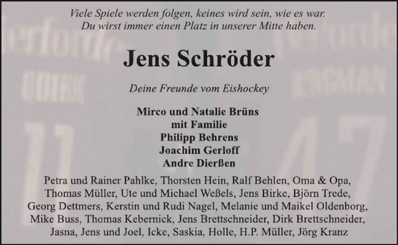 <p>Viele Spiele werden folgen, keines wird sein, wie es war.<br />Du wirst immer einen Platz in unserer Mitte haben.</p><p>Jens Schröder<br />Deine Freunde vom Eishockey<br />Mirco und Natalie Brüns<br />mit Familie<br />Philipp Behrens<br />Joachim Gerloff<br />Andre Dierßen<br />Petra und Rainer Pahlke, Thorsten Hein, Ralf Behlen, Oma &amp; Opa,<br />Thomas Müller, Ute und Michael Weßels, Jens Birke, Björn Trede,<br />Georg Dettmers, Kerstin und Rudi Nagel, Melanie und Maikel Oldenborg,<br />Mike Buss, Thomas Kebernick, Jens Brettschneider, Dirk Brettschneider,<br />Jasna, Jens und Joel, Icke, Saskia, Holle, H.P. Müller, Jörg Kranz</p>