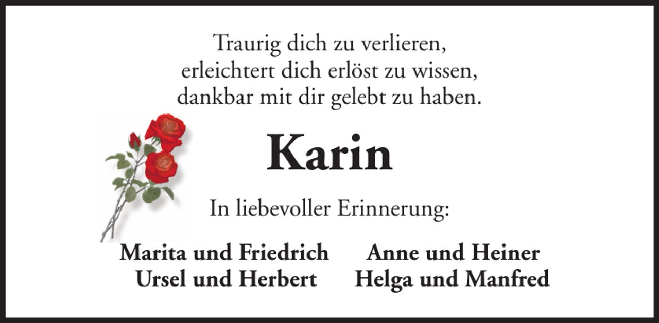 <p>Traurig dich zu verlieren,<br />erleichtert dich erlöst zu wissen,<br />dankbar mit dir gelebt zu haben.</p><p>Karin<br />In liebevoller Erinnerung:<br />Marita und Friedrich<br />Ursel und Herbert</p><p>Anne und Heiner<br />Helga und Manfred</p>