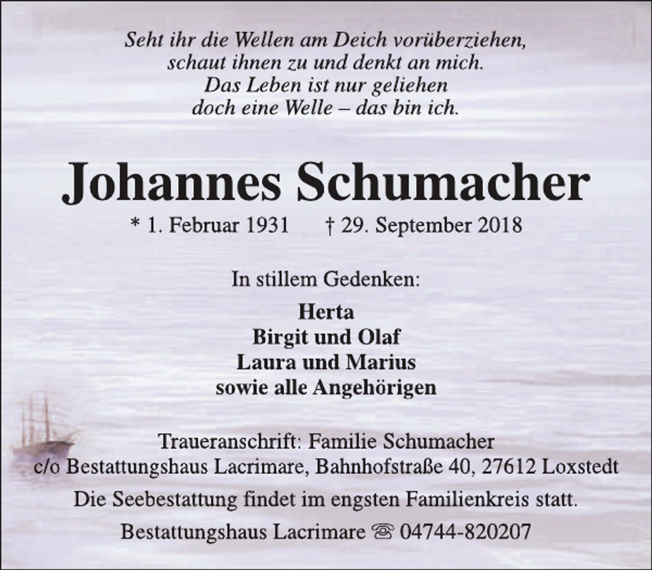 <p>Seht ihr die Wellen am Deich vorüberziehen,<br />schaut ihnen zu und denkt an mich.<br />Das Leben ist nur geliehen<br />doch eine Welle – das bin ich.</p><p>Johannes Schumacher<br />* 1. Februar 1931</p><p>† 29. September 2018</p><p>In stillem Gedenken:<br />Herta<br />Birgit und Olaf<br />Laura und Marius<br />sowie alle Angehörigen<br />Traueranschrift: Familie Schumacher<br />c/o Bestattungshaus Lacrimare, Bahnhofstraße 40, 27612 Loxstedt<br />Die Seebestattung findet im engsten Familienkreis statt.<br />Bestattungshaus Lacrimare s 04744-820207</p>