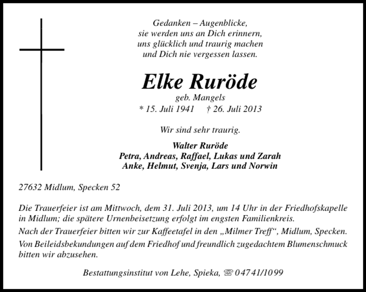<p>Gedanken – Augenblicke,<br />sie werden uns an Dich erinnern,<br />uns glücklich und traurig machen<br />und Dich nie vergessen lassen.</p><p>Elke Ruröde</p><p>geb. Mangels<br />* 15. Juli 1941 † 26. Juli 2013<br />Wir sind sehr traurig.<br />Walter Ruröde<br />Petra, Andreas, Raffael, Lukas und Zarah<br />Anke, Helmut, Svenja, Lars und Norwin<br />27632 Midlum, Specken 52<br />Die Trauerfeier ist am Mittwoch, dem 31. Juli 2013, um 14 Uhr in der Friedhofskapelle<br />in Midlum; die spätere Urnenbeisetzung erfolgt im engsten Familienkreis.<br />Nach der Trauerfeier bitten wir zur Kaffeetafel in den „Milmer Treff“, Midlum, Specken.<br />Von Beileidsbekundungen auf dem Friedhof und freundlich zugedachtem Blumenschmuck<br />bitten wir abzusehen.<br />Bestattungsinstitut von Lehe, Spieka,  0 47 41/10 99</p>