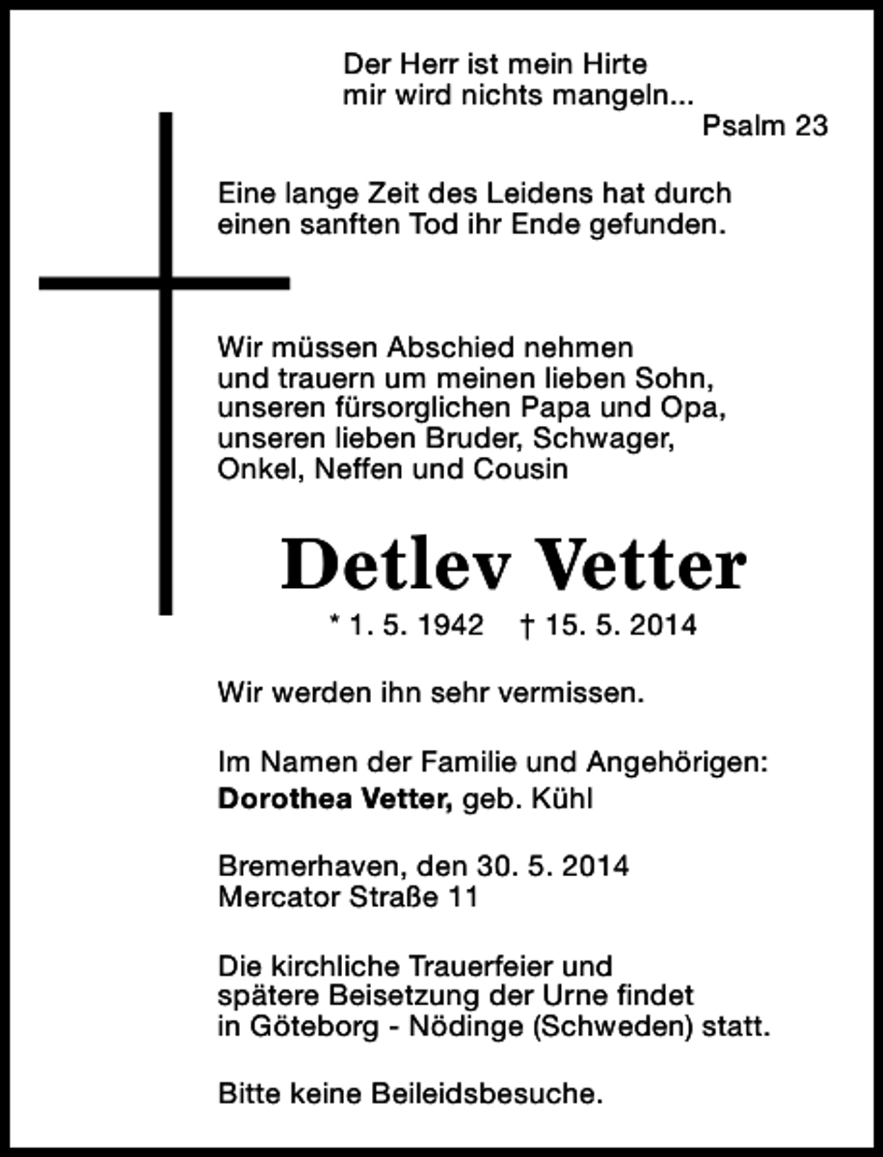 <p>Der Herr ist mein Hirte<br />mir wird nichts mangeln...</p><p>Psalm 23</p><p>Eine lange Zeit des Leidens hat durch<br />einen sanften Tod ihr Ende gefunden.</p><p>Wir müssen Abschied nehmen<br />und trauern um meinen lieben Sohn,<br />unseren fürsorglichen Papa und Opa,<br />unseren lieben Bruder, Schwager,<br />Onkel, Neffen und Cousin</p><p>Detlev Vetter<br />* 1. 5. 1942</p><p>† 15. 5. 2014</p><p>Wir werden ihn sehr vermissen.<br />Im Namen der Familie und Angehörigen:<br />Dorothea Vetter, geb. Kühl<br />Bremerhaven, den 30. 5. 2014<br />Mercator Straße 11<br />Die kirchliche Trauerfeier und<br />spätere Beisetzung der Urne findet<br />in Göteborg - Nödinge (Schweden) statt.<br />Bitte keine Beileidsbesuche.</p>