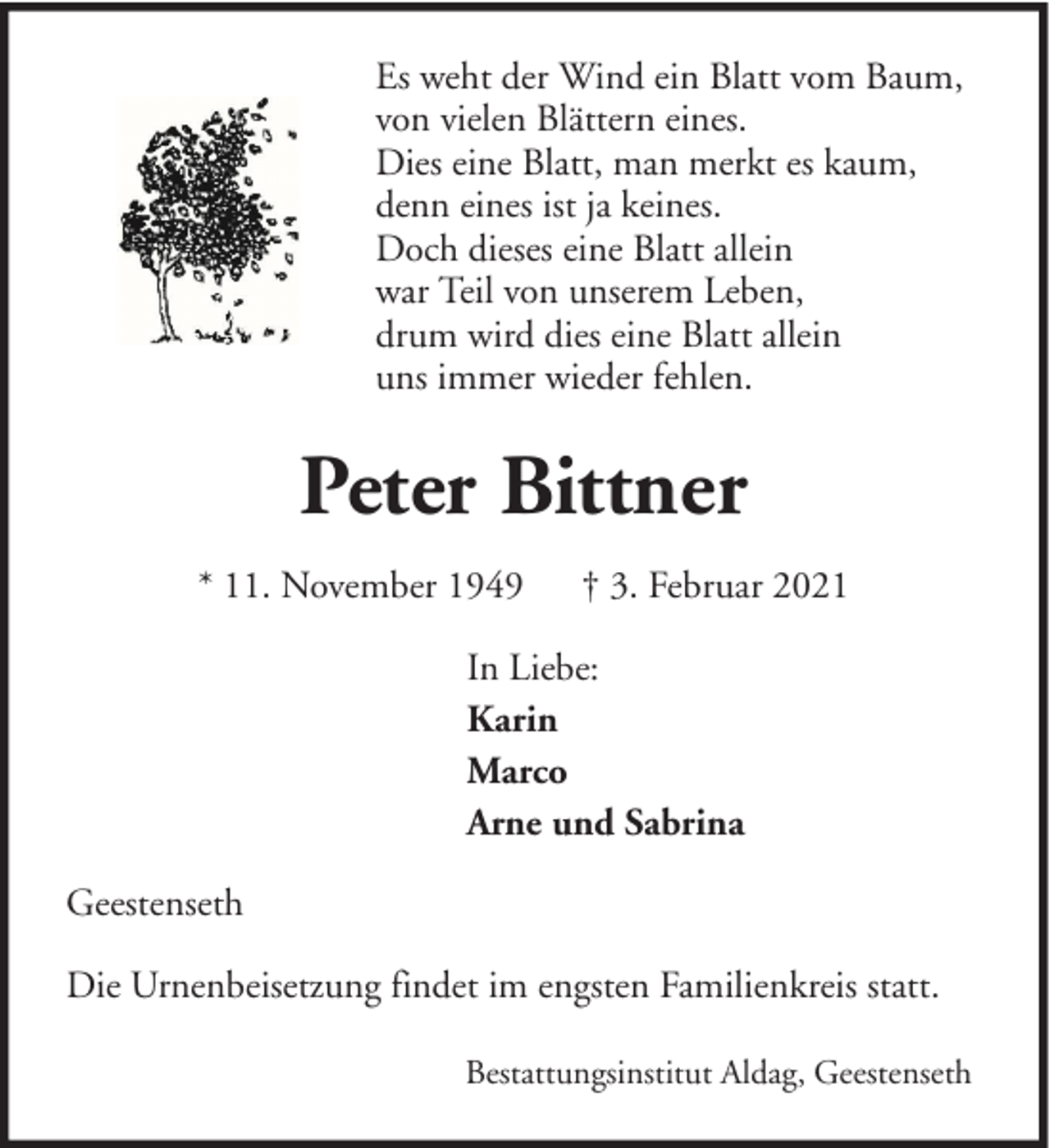 <p>Es weht der Wind ein Blatt vom Baum,<br />von vielen Blättern eines.<br />Dies eine Blatt, man merkt es kaum,<br />denn eines ist ja keines.<br />Doch dieses eine Blatt allein<br />war Teil von unserem Leben,<br />drum wird dies eine Blatt allein<br />uns immer wieder fehlen.</p>
<p>Peter Bittner<br />* 11. November 1949</p>
<p>† 3. Februar 2021</p>
<p>In Liebe:<br />Karin<br />Marco<br />Arne und Sabrina<br />Geestenseth<br />Die Urnenbeisetzung findet im engsten Familienkreis statt.<br />Bestattungsinstitut Aldag, Geestenseth</p>