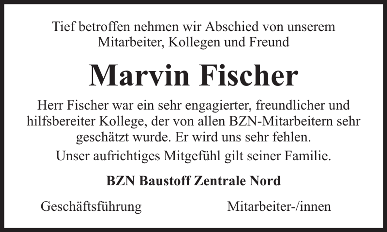 <p>Tief betroffen nehmen wir Abschied von unserem<br />Mitarbeiter, Kollegen und Freund</p><p>Marvin Fischer</p><p>Herr Fischer war ein sehr engagierter, freundlicher und<br />hilfsbereiter Kollege, der von allen BZN-Mitarbeitern sehr<br />geschätzt wurde. Er wird uns sehr fehlen.<br />Unser aufrichtiges Mitgefühl gilt seiner Familie.<br />BZN Baustoff Zentrale Nord<br />Geschäftsführung</p><p>Mitarbeiter-/innen</p>