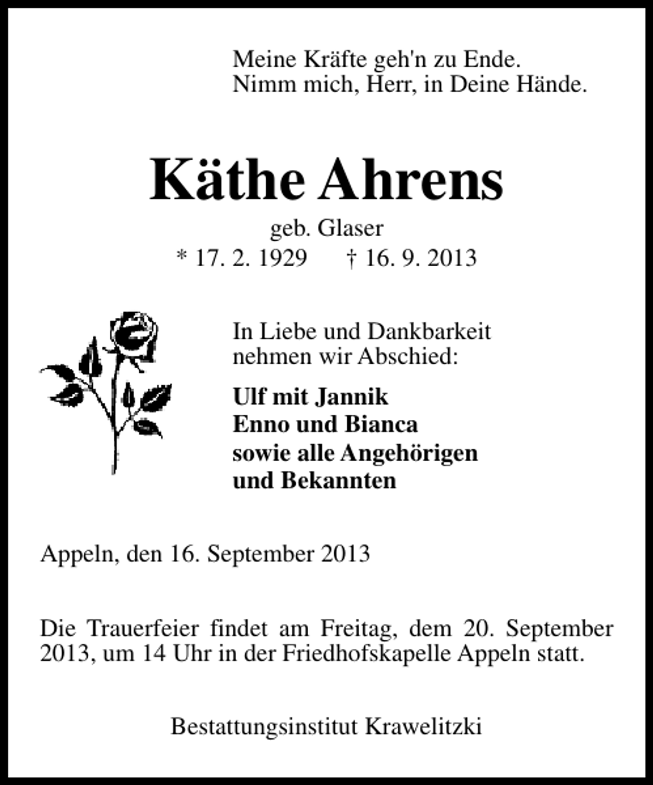 <p>Meine Kräfte geh'n zu Ende.<br />Nimm mich, Herr, in Deine Hände.</p><p>Käthe Ahrens<br />geb. Glaser<br />* 17. 2. 1929<br />† 16. 9. 2013</p><p>In Liebe und Dankbarkeit<br />nehmen wir Abschied:<br />Ulf mit Jannik<br />Enno und Bianca<br />sowie alle Angehörigen<br />und Bekannten<br />Appeln, den 16. September 2013<br />Die Trauerfeier findet am Freitag, dem 20. September<br />2013, um 14 Uhr in der Friedhofskapelle Appeln statt.<br />Bestattungsinstitut Krawelitzki</p>