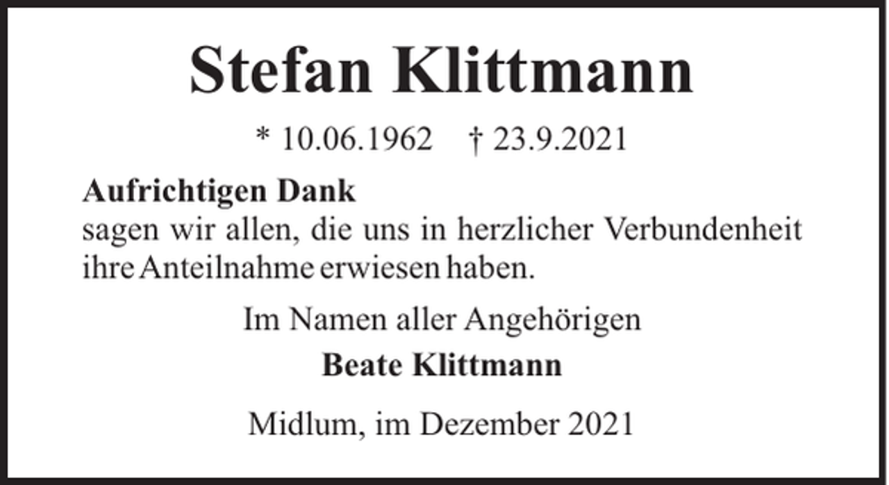 <p>Stefan Klittmann<br />* 10.06.1962</p><p>† 23.9.2021</p><p>Aufrichtigen Dank<br />sagen wir allen, die uns in herzlicher Verbundenheit<br />ihreAnteilnahme erwiesen haben.<br />Im Namen aller Angehörigen<br />Beate Klittmann<br />Midlum, im Dezember 2021</p>