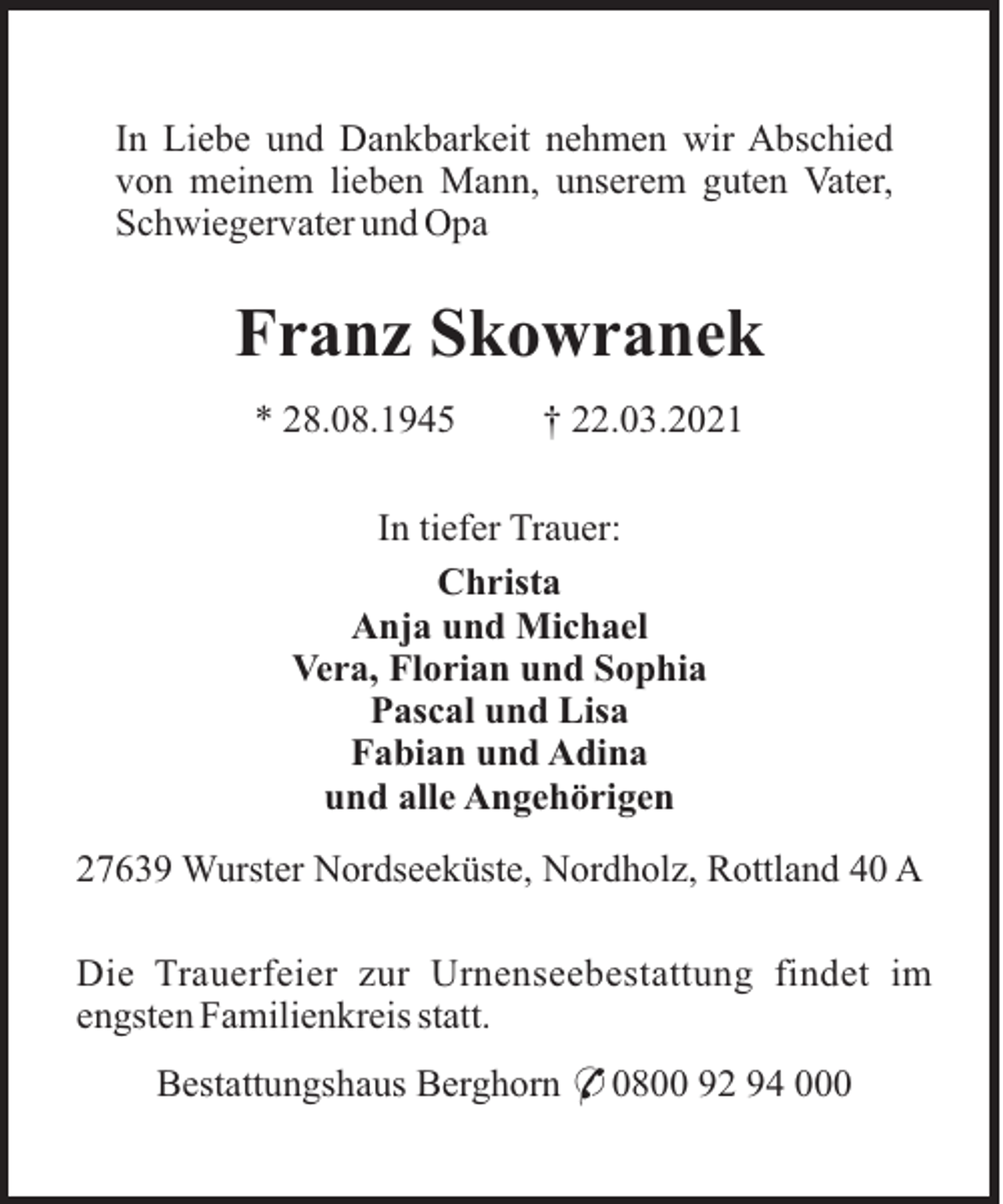 <p>In Liebe und Dankbarkeit nehmen wir Abschied<br />von meinem lieben Mann, unserem guten Vater,<br />Schwiegervater und Opa</p><p>Franz Skowranek<br />* 28.08.1945</p><p>† 22.03.2021</p><p>In tiefer Trauer:<br />Christa<br />Anja und Michael<br />Vera, Florian und Sophia<br />Pascal und Lisa<br />Fabian und Adina<br />und alle Angehörigen<br />27639 Wurster Nordseeküste, Nordholz, Rottland 40 A<br />Die Trauerfeier zur Urnenseebestattung findet im<br />engsten Familienkreis statt.<br />Bestattungshaus Berghorn * 0800 92 94 000</p>