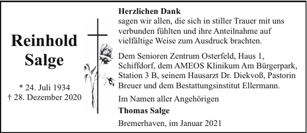 <p>Reinhold<br />Salge<br />* 24. Juli 1934<br />† 28. Dezember 2020</p><p>Herzlichen Dank<br />sagen wir allen, die sich in stiller Trauer mit uns<br />verbunden fühlten und ihre Anteilnahme auf<br />vielfältige Weise zum Ausdruck brachten.<br />Dem Senioren Zentrum Osterfeld, Haus 1,<br />Schiffdorf, dem AMEOS Klinikum Am Bürgerpark,<br />Station 3 B, seinem Hausarzt Dr. Diekvoß, Pastorin<br />Breuer und dem Bestattungsinstitut Ellermann.<br />Im Namen aller Angehörigen<br />Thomas Salge<br />Bremerhaven, im Januar 2021</p>