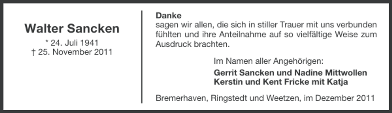 <p>Walter Sancken<br />* 24. Juli 1941<br />† 25. November 2011</p><p>Danke<br />sagen wir allen, die sich in stiller Trauer mit uns verbunden<br />fühlten und ihre Anteilnahme auf so vielfältige Weise zum<br />Ausdruck brachten.<br />Im Namen aller Angehörigen:<br />Gerrit Sancken und Nadine Mittwollen<br />Kerstin und Kent Fricke mit Katja<br />Bremerhaven, Ringstedt und Weetzen, im Dezember 2011</p>