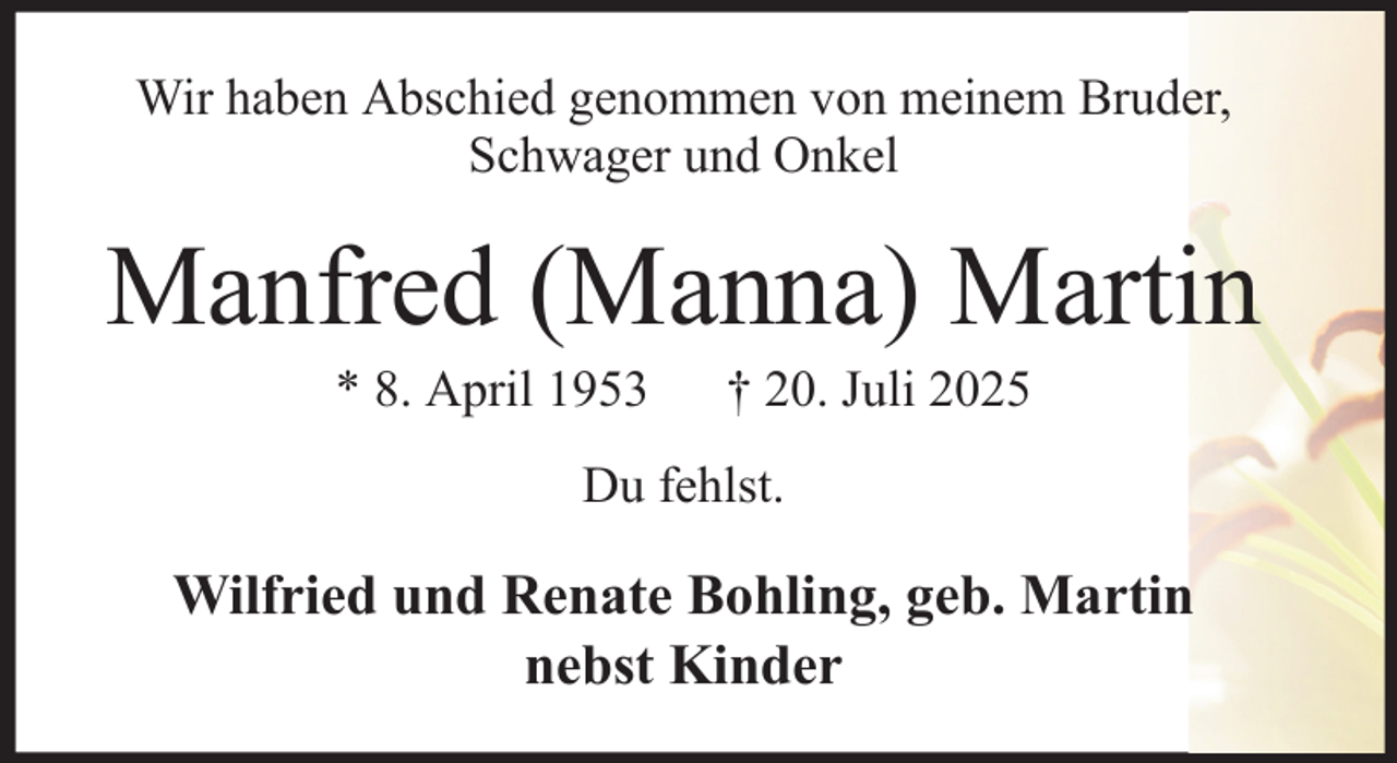 <p>Wir haben Abschied genommen von meinem Bruder,<br />Schwager und Onkel</p><p>Manfred (Manna) Martin<br />* 8. April 1953</p><p>† 20. Juli 2025</p><p>Du fehlst.</p><p>Wilfried und Renate Bohling, geb. Martin<br />nebst Kinder</p>