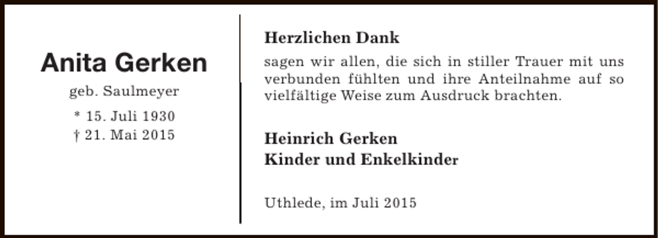 <p>Anita Gerken<br />geb. Saulmeyer<br />* 15. Juli 1930<br />† 21. Mai 2015</p><p>Herzlichen Dank<br />sagen wir allen, die sich in stiller Trauer mit uns<br />verbunden fühlten und ihre Anteilnahme auf so<br />vielfältige Weise zum Ausdruck brachten.</p><p>Heinrich Gerken<br />Kinder und Enkelkinder<br />Uthlede, im Juli 2015</p>