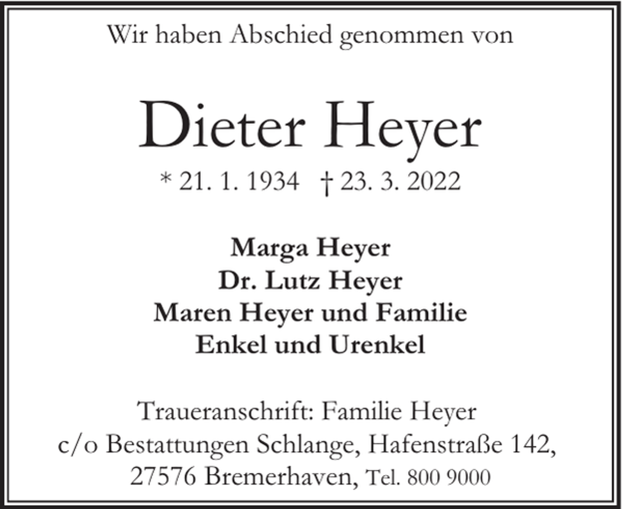 <p>Wir haben Abschied genommen von</p><p>Dieter Heyer<br />* 21. 1. 1934 † 23. 3. 2022</p><p>Marga Heyer<br />Dr. Lutz Heyer<br />Maren Heyer und Familie<br />Enkel und Urenkel<br />Traueranschrift: Familie Heyer<br />c/o Bestattungen Schlange, Hafenstraße 142,<br />27576 Bremerhaven, Tel. 800 9000</p>