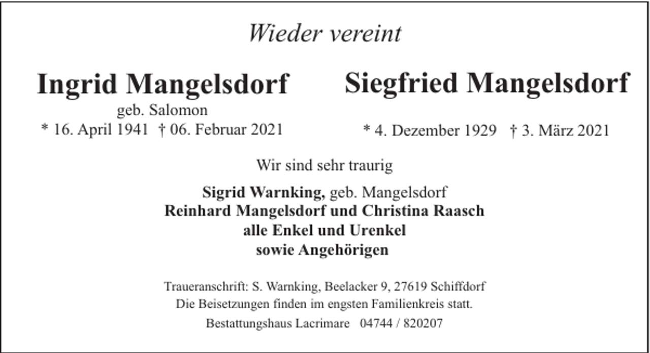 <p>Wieder vereint</p><p>Ingrid Mangelsdorf<br />geb. Salomon<br />* 16. April 1941 † 06. Februar 2021</p><p>Siegfried Mangelsdorf<br />* 4. Dezember 1929 † 3. März 2021</p><p>Wir sind sehr traurig<br />Sigrid Warnking, geb. Mangelsdorf<br />Reinhard Mangelsdorf und Christina Raasch<br />alle Enkel und Urenkel<br />sowie Angehörigen<br />Traueranschrift: S. Warnking, Beelacker 9, 27619 Schiffdorf<br />Die Beisetzungen finden im engsten Familienkreis statt.<br />Bestattungshaus Lacrimare 04744 / 820207</p>
