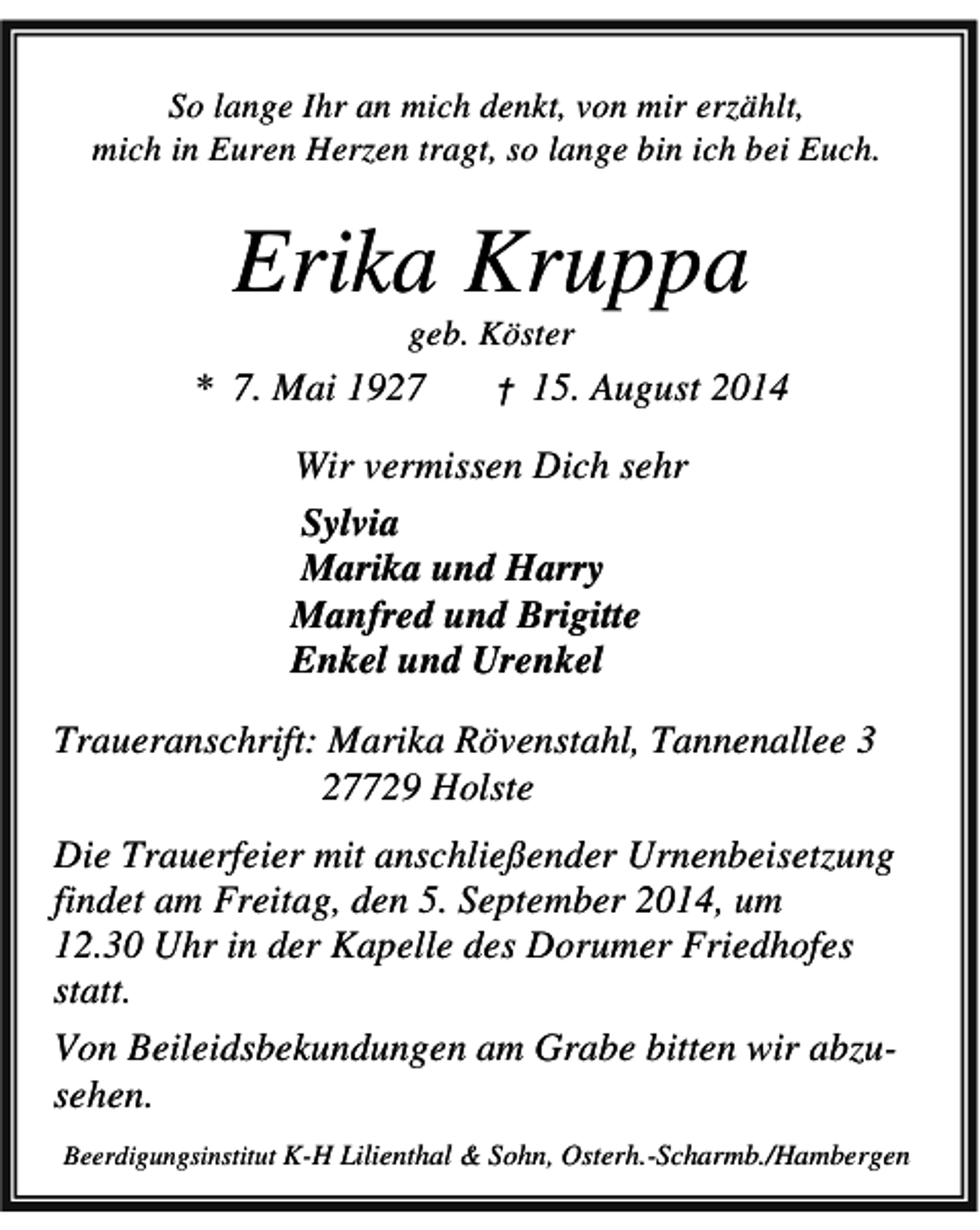 <p>So lange Ihr an mich denkt, von mir erzählt,<br />mich in Euren Herzen tragt, so lange bin ich bei Euch.</p><p>Erika Kruppa<br />geb. Köster</p><p>* 7. Mai 1927</p><p>†</p><p>15. August 2014</p><p>Wir vermissen Dich sehr<br />Sylvia<br />Marika und Harry<br />Manfred und Brigitte<br />Enkel und Urenkel<br />Traueranschrift: Marika Rövenstahl, Tannenallee 3<br />27729 Holste<br />Die Trauerfeier mit anschließender Urnenbeisetzung<br />findet am Freitag, den 5. September 2014, um<br />12.30 Uhr in der Kapelle des Dorumer Friedhofes<br />statt.<br />Von Beileidsbekundungen am Grabe bitten wir abzusehen.<br />Beerdigungsinstitut K-H Lilienthal &amp; Sohn, Osterh.-Scharmb./Hambergen</p>