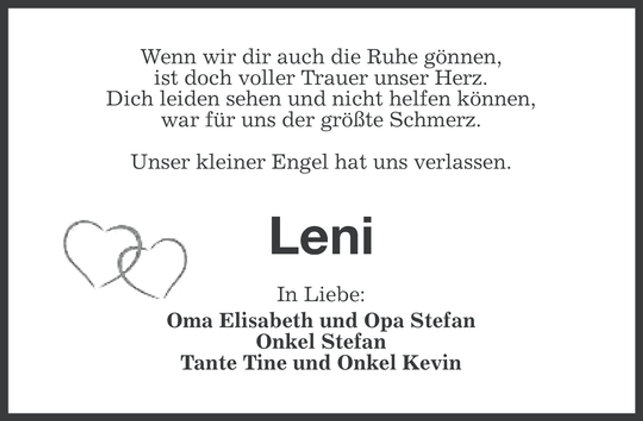 <p>Wenn wir dir auch die Ruhe gönnen,<br />ist doch voller Trauer unser Herz.<br />Dich leiden sehen und nicht helfen können,<br />war für uns der größte Schmerz.<br />Unser kleiner Engel hat uns verlassen.</p><p>Leni<br />In Liebe:<br />Oma Elisabeth und Opa Stefan<br />Onkel Stefan<br />Tante Tine und Onkel Kevin</p>