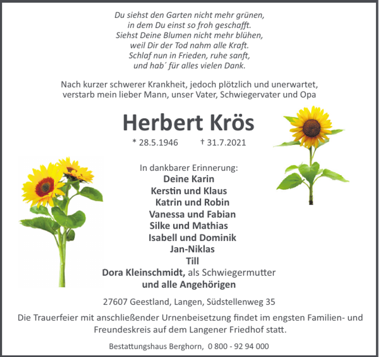 <p>Du siehst den Garten nicht mehr grünen,<br />in dem Du einst so froh gescha!.<br />Siehst Deine Blumen nicht mehr blühen,<br />weil Dir der Tod nahm alle Kra .<br />Schlaf nun in Frieden, ruhe san ,<br />und hab´ für alles vielen Dank.</p><p>Nach kurzer schwerer Krankheit, jedoch plötzlich und unerwartet,<br />verstarb mein lieber Mann, unser Vater, Schwiegervater und Opa</p><p>Herbert Krös<br />* 28.5.1946</p><p>† 31.7.2021</p><p>In dankbarer Erinnerung:</p><p>Deine Karin<br />Kers n und Klaus<br />Katrin und Robin<br />Vanessa und Fabian<br />Silke und Mathias<br />Isabell und Dominik<br />Jan-Niklas<br />Till<br />Dora Kleinschmidt, als Schwiegermu er<br />D<br />und alle Angehörigen<br />27607 Geestland, Langen, Südstellenweg 35<br />Die Trauerfeier mit anschließender Urnenbeisetzung ﬁndet im engsten Familien- und<br />Freundeskreis auf dem Langener Friedhof sta .<br />Besta ungshaus Berghorn, 0 800 - 92 94 000</p>