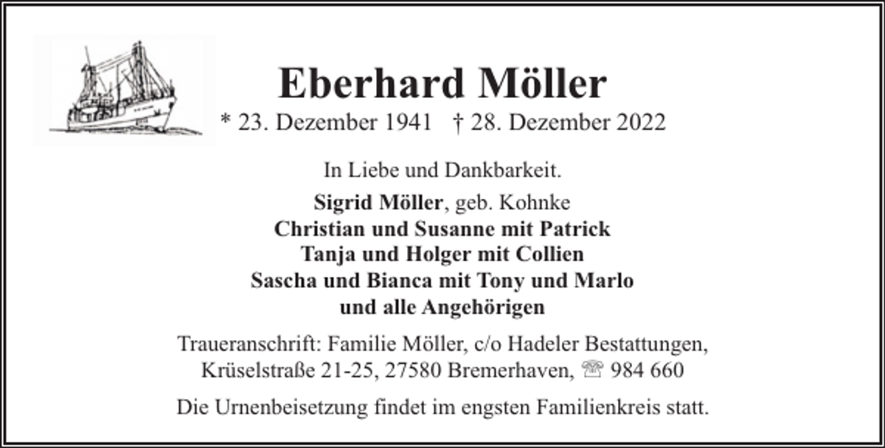 <p>Eberhard Möller</p><p>* 23. Dezember 1941 † 28. Dezember 2022<br />In Liebe und Dankbarkeit.<br />Sigrid Möller, geb. Kohnke<br />Christian und Susanne mit Patrick<br />Tanja und Holger mit Collien<br />Sascha und Bianca mit Tony und Marlo<br />und alle Angehörigen<br />Traueranschrift: Familie Möller, c/o Hadeler Bestattungen,<br />Krüselstraße 21-25, 27580 Bremerhaven, ' 984 660<br />Die Urnenbeisetzung findet im engsten Familienkreis statt.</p>