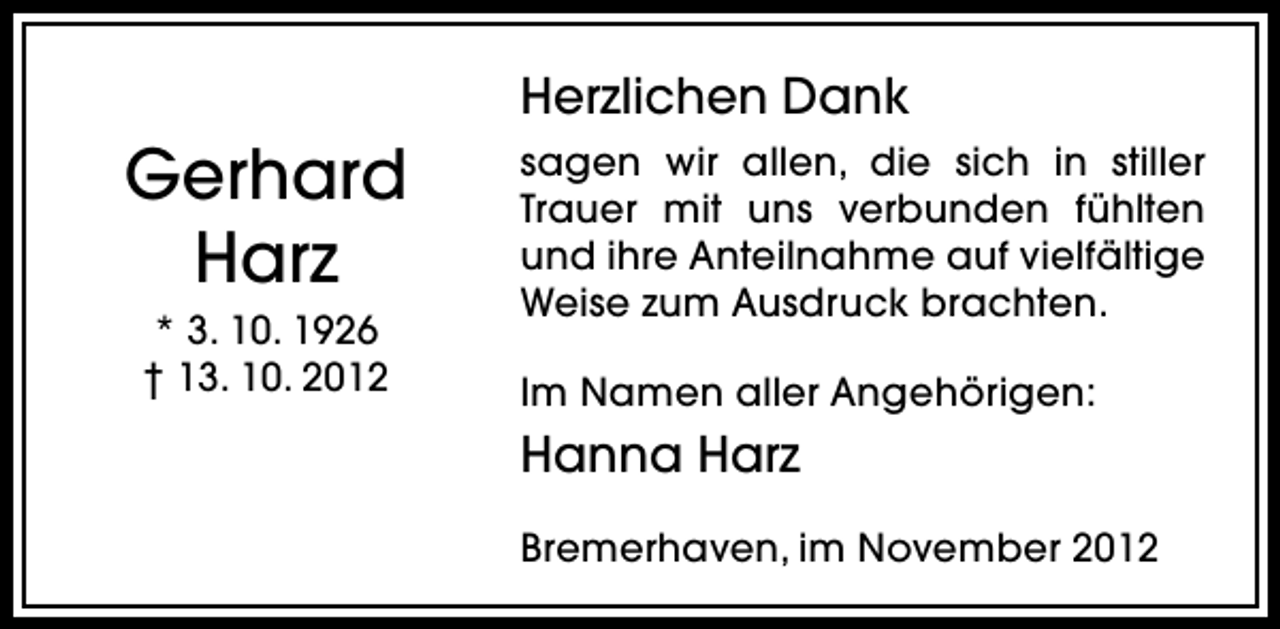 <p>Herzlichen Dank</p><p>Gerhard<br />Harz<br />* 3. 10. 1926<br />† 13. 10. 2012</p><p>sagen wir allen, die sich in stiller<br />Trauer mit uns verbunden fühlten<br />und ihre Anteilnahme auf vielfältige<br />Weise zum Ausdruck brachten.<br />Im Namen aller Angehörigen:</p><p>Hanna Harz<br />Bremerhaven, im November 2012</p>