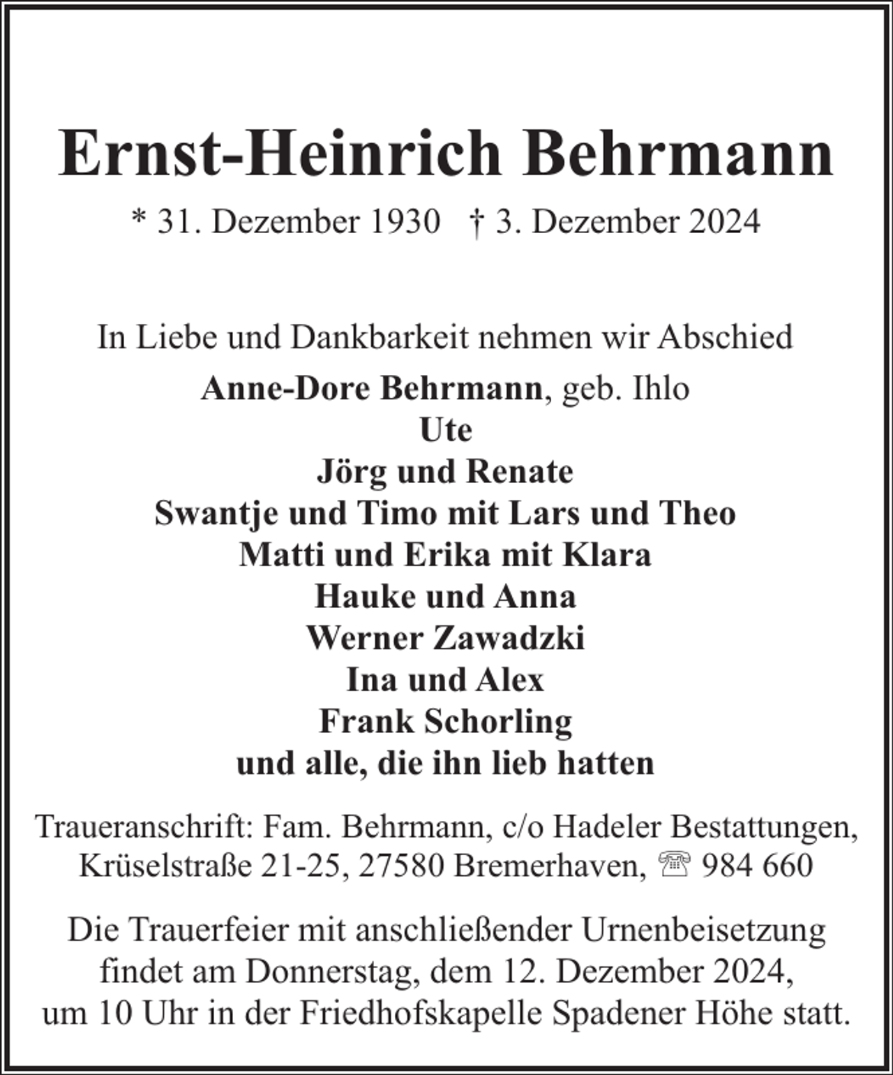 <p>Ernst-Heinrich Behrmann<br />* 31. Dezember 1930 † 3. Dezember 2024<br />In Liebe und Dankbarkeit nehmen wir Abschied<br />Anne-Dore Behrmann, geb. Ihlo<br />Ute<br />Jörg und Renate<br />Swantje und Timo mit Lars und Theo<br />Matti und Erika mit Klara<br />Hauke und Anna<br />Werner Zawadzki<br />Ina und Alex<br />Frank Schorling<br />und alle, die ihn lieb hatten<br />Traueranschrift: Fam. Behrmann, c/o Hadeler Bestattungen,<br />Krüselstraße 21-25, 27580 Bremerhaven, ' 984 660</p><p>Die Trauerfeier mit anschließender Urnenbeisetzung<br />findet am Donnerstag, dem 12. Dezember 2024,<br />um 10 Uhr in der Friedhofskapelle Spadener Höhe statt.</p>