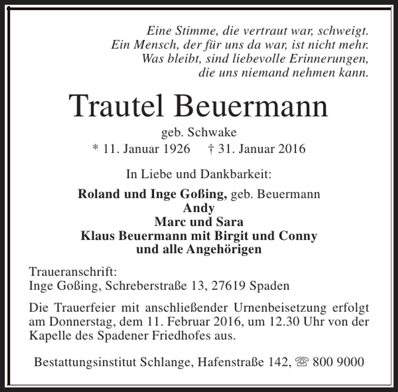 <p>Eine Stimme, die vertraut war, schweigt.<br />Ein Mensch, der für uns da war, ist nicht mehr.<br />Was bleibt, sind liebevolle Erinnerungen,<br />die uns niemand nehmen kann.</p><p>Trautel Beuermann<br />geb. Schwake<br />* 11. Januar 1926 † 31. Januar 2016</p><p>In Liebe und Dankbarkeit:<br />Roland und Inge Goßing, geb. Beuermann<br />Andy<br />Marc und Sara<br />Klaus Beuermann mit Birgit und Conny<br />und alle Angehörigen<br />Traueranschrift:<br />Inge Goßing, Schreberstraße 13, 27619 Spaden<br />Die Trauerfeier mit anschließender Urnenbeisetzung erfolgt<br />am Donnerstag, dem 11. Februar 2016, um 12.30 Uhr von der<br />Kapelle des Spadener Friedhofes aus.<br />Bestattungsinstitut Schlange, Hafenstraße 142, s 800 9000</p>
