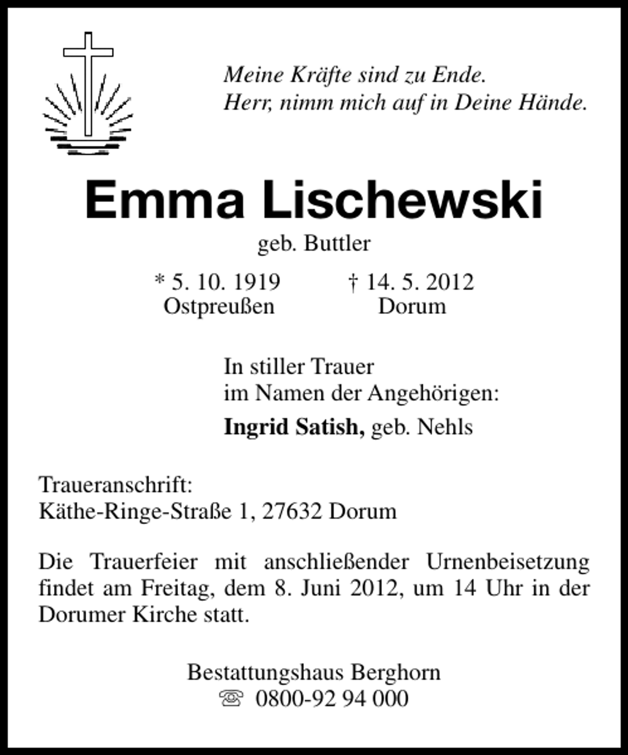 <p>Meine Kräfte sind zu Ende.<br />Herr, nimm mich auf in Deine Hände.</p><p>Emma Lischewski<br />geb. Buttler</p><p>* 5. 10. 1919<br />Ostpreußen</p><p>† 14. 5. 2012<br />Dorum</p><p>In stiller Trauer<br />im Namen der Angehörigen:<br />Ingrid Satish, geb. Nehls<br />Traueranschrift:<br />Käthe-Ringe-Straße 1, 27632 Dorum<br />Die Trauerfeier mit anschließender Urnenbeisetzung<br />findet am Freitag, dem 8. Juni 2012, um 14 Uhr in der<br />Dorumer Kirche statt.<br />Bestattungshaus Berghorn<br />s 0800-92 94 000</p>