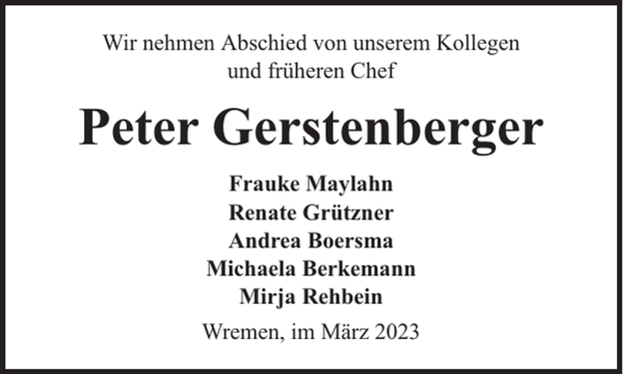 <p>Wir nehmen Abschied von unserem Kollegen<br />und früheren Chef</p><p>Peter Gerstenberger<br />Frauke Maylahn<br />Renate Grützner<br />Andrea Boersma<br />Michaela Berkemann<br />Mirja Rehbein<br />Wremen, im März 2023</p>