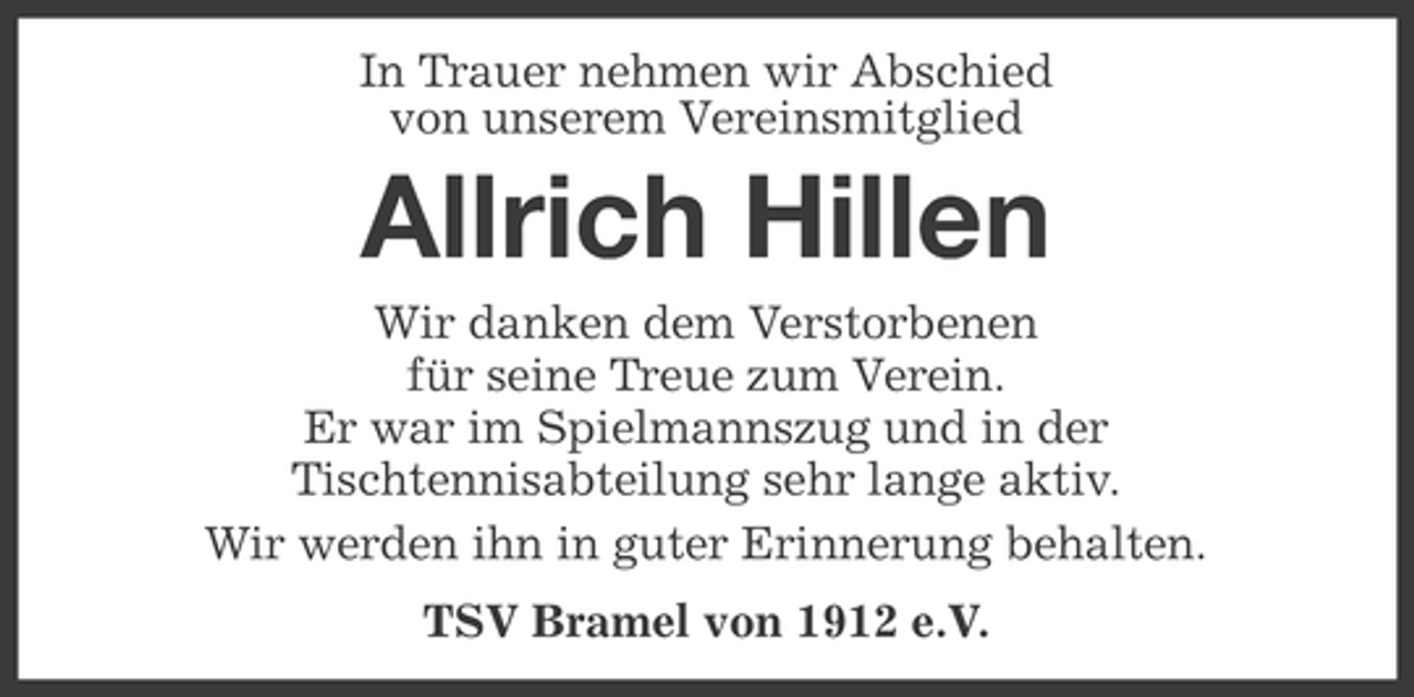 <p>In Trauer nehmen wir Abschied<br />von unserem Vereinsmitglied</p><p>Allrich Hillen<br />Wir danken dem Verstorbenen<br />für seine Treue zum Verein.<br />Er war im Spielmannszug und in der<br />Tischtennisabteilung sehr lange aktiv.<br />Wir werden ihn in guter Erinnerung behalten.<br />TSV Bramel von 1912 e.V.</p>