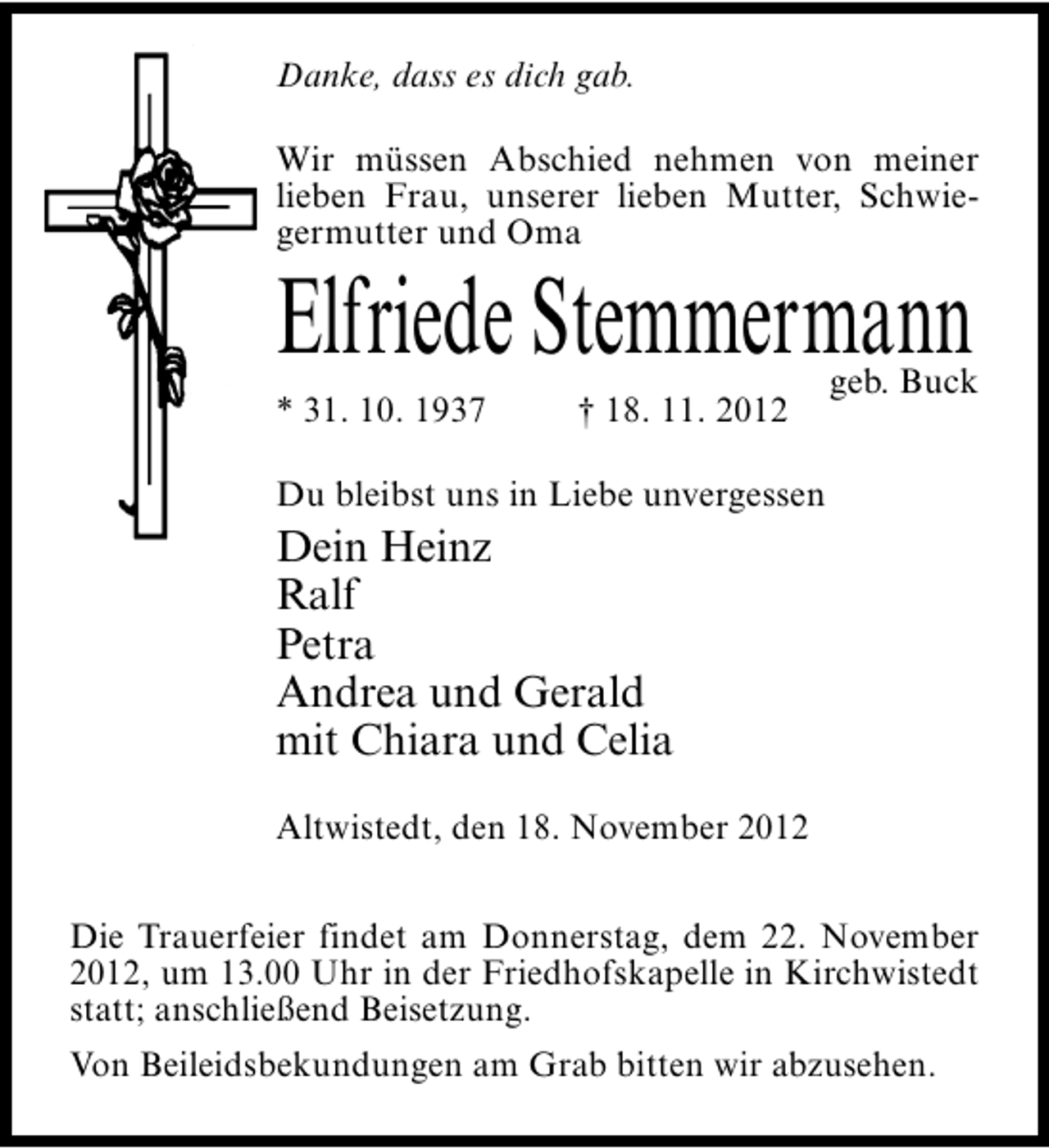 <p>Danke, dass es dich gab.<br />Wir müssen Abschied nehmen von meiner<br />lieben Frau, unserer lieben Mutter, Schwiegermutter und Oma</p><p>Elfriede Stemmermann<br />* 31. 10. 1937</p><p>† 18. 11. 2012</p><p>geb. Buck</p><p>Du bleibst uns in Liebe unvergessen</p><p>Dein Heinz<br />Ralf<br />Petra<br />Andrea und Gerald<br />mit Chiara und Celia<br />Altwistedt, den 18. November 2012<br />Die Trauerfeier findet am Donnerstag, dem 22. November<br />2012, um 13.00 Uhr in der Friedhofskapelle in Kirchwistedt<br />statt; anschließend Beisetzung.<br />Von Beileidsbekundungen am Grab bitten wir abzusehen.</p>