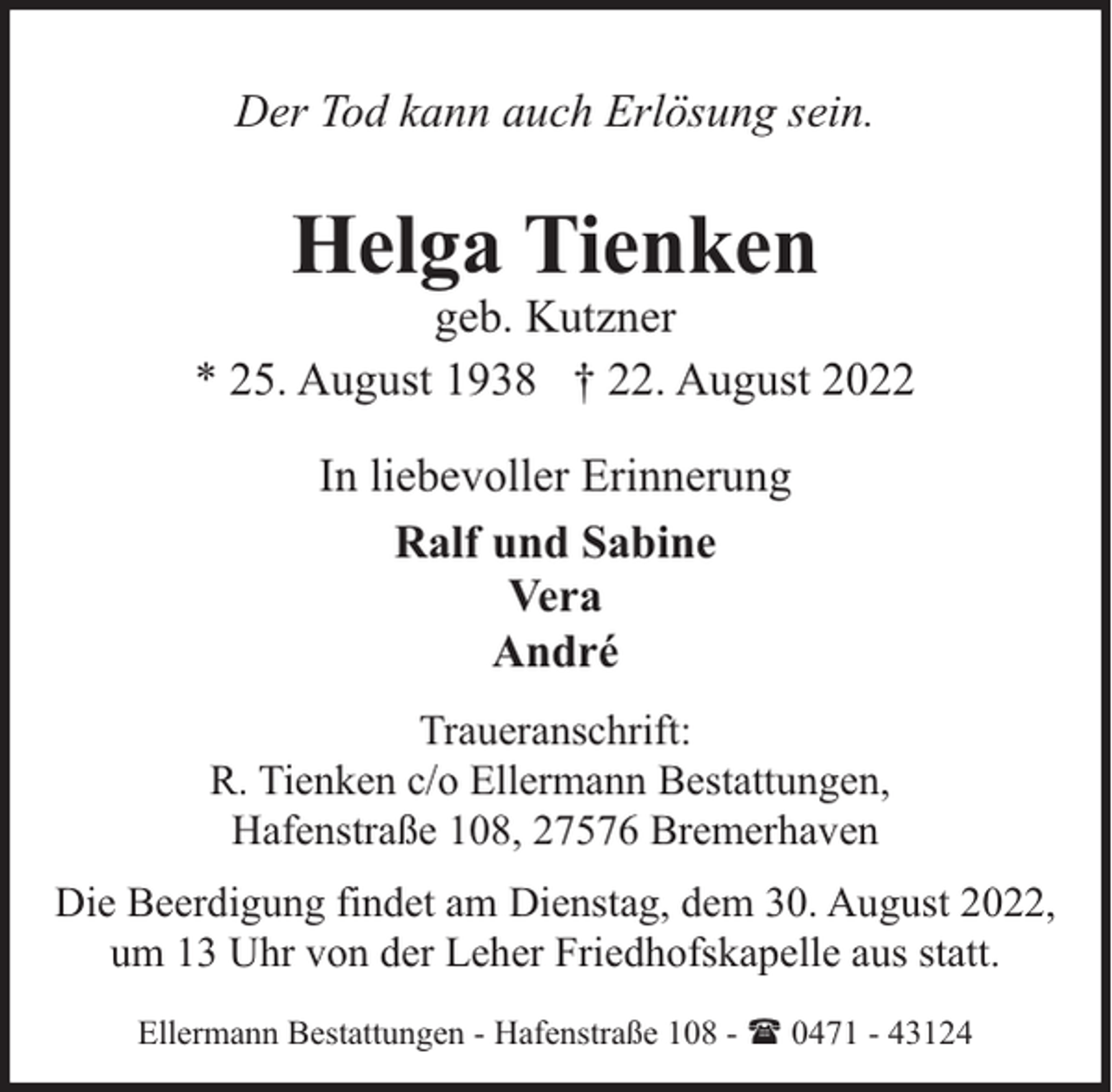 <p>Der Tod kann auch Erlösung sein.</p><p>Helga Tienken</p><p>geb. Kutzner<br />* 25. August 1938 † 22. August 2022<br />In liebevoller Erinnerung<br />Ralf und Sabine<br />Vera<br />André<br />Traueranschrift:<br />R. Tienken c/o Ellermann Bestattungen,<br />Hafenstraße 108, 27576 Bremerhaven<br />Die Beerdigung findet am Dienstag, dem 30. August 2022,<br />um 13 Uhr von der Leher Friedhofskapelle aus statt.<br />Ellermann Bestattungen - Hafenstraße 108 - ( 0471 - 43124</p>
