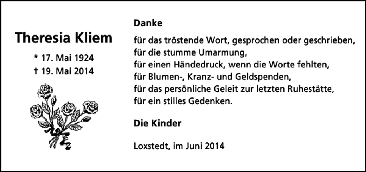 <p>Theresia Kliem<br />* 17. Mai 1924<br />† 19. Mai 2014</p><p>Danke<br />für das tröstende Wort, gesprochen oder geschrieben,<br />für die stumme Umarmung,<br />für einen Händedruck, wenn die Worte fehlten,<br />für Blumen-, Kranz- und Geldspenden,<br />für das persönliche Geleit zur letzten Ruhestätte,<br />für ein stilles Gedenken.</p><p>Die Kinder<br />Loxstedt, im Juni 2014</p>