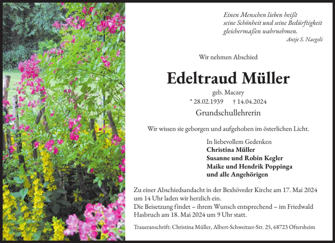 <p>Einen Menschen lieben heißt<br />seine Schönheit und seine Bedürftigkeit<br />gleichermaßen wahrnehmen.<br />Antje S. Naegeli</p><p>Wir nehmen Abschied</p><p>Edeltraud Müller<br />geb. Maczey<br />* 28.02.1939 † 14.04.2024</p><p>Grundschullehrerin<br />Wir wissen sie geborgen und aufgehoben im österlichen Licht.<br />In liebevollem Gedenken<br />Christina Müller<br />Susanne und Robin Kegler<br />Maike und Hendrik Poppinga<br />und alle Angehörigen<br />Zu einer Abschiedsandacht in der Bexhöveder Kirche am 17. Mai 2024<br />um 14 Uhr laden wir herzlich ein.<br />Die Beisetzung findet – ihrem Wunsch entsprechend – im Friedwald<br />Hasbruch am 18. Mai 2024 um 9 Uhr statt.<br />Traueranschrift: Christina Müller, Albert-Schweitzer-Str. 25, 68723 Oftersheim</p>