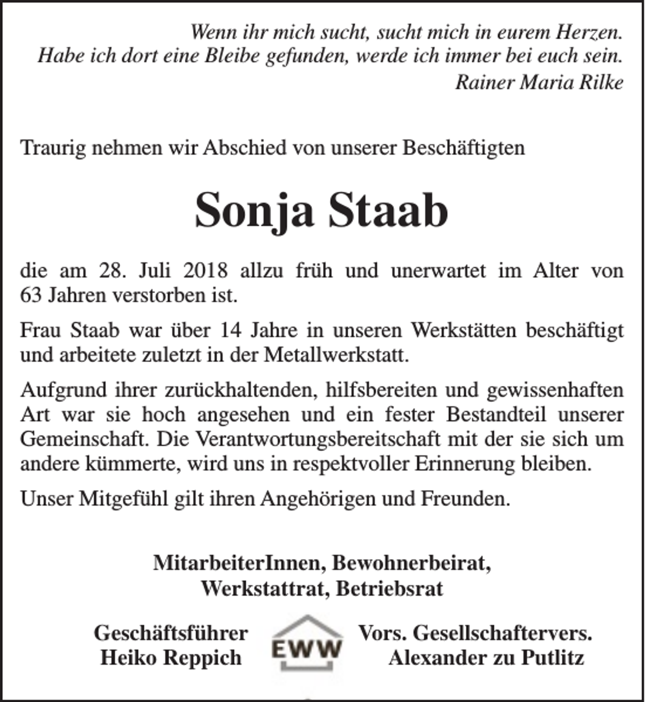 <p>Wenn ihr mich sucht, sucht mich in eurem Herzen.<br />Habe ich dort eine Bleibe gefunden, werde ich immer bei euch sein.<br />Rainer Maria Rilke<br />Traurig nehmen wir Abschied von unserer Beschäftigten</p><p>Sonja Staab<br />die am 28. Juli 2018 allzu früh und unerwartet im Alter von<br />63 Jahren verstorben ist.<br />Frau Staab war über 14 Jahre in unseren Werkstätten beschäftigt<br />und arbeitete zuletzt in der Metallwerkstatt.<br />Aufgrund ihrer zurückhaltenden, hilfsbereiten und gewissenhaften<br />Art war sie hoch angesehen und ein fester Bestandteil unserer<br />Gemeinschaft. Die Verantwortungsbereitschaft mit der sie sich um<br />andere kümmerte, wird uns in respektvoller Erinnerung bleiben.<br />Unser Mitgefühl gilt ihren Angehörigen und Freunden.<br />MitarbeiterInnen, Bewohnerbeirat,<br />Werkstattrat, Betriebsrat<br />Geschäftsführer<br />Heiko Reppich</p><p>Vors. Gesellschaftervers.<br />Alexander zu Putlitz</p>
