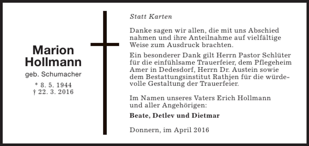 <p>Statt Karten</p><p>Marion<br />Hollmann<br />geb. Schumacher<br />* 8. 5. 1944<br />† 22. 3. 2016</p><p>Danke sagen wir allen, die mit uns Abschied<br />nahmen und ihre Anteilnahme auf vielfältige<br />Weise zum Ausdruck brachten.<br />Ein besonderer Dank gilt Herrn Pastor Schlüter<br />für die einfühlsame Trauerfeier, dem Pflegeheim<br />Amer in Dedesdorf, Herrn Dr. Austein sowie<br />dem Bestattungsinstitut Rathjen für die würdevolle Gestaltung der Trauerfeier.<br />Im Namen unseres Vaters Erich Hollmann<br />und aller Angehörigen:<br />Beate, Detlev und Dietmar<br />Donnern, im April 2016</p>