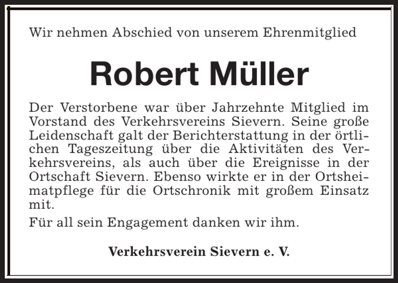 <p>Wir nehmen Abschied von unserem Ehrenmitglied</p><p>Robert Müller<br />Der Verstorbene war über Jahrzehnte Mitglied im<br />Vorstand des Verkehrsvereins Sievern. Seine große<br />Leidenschaft galt der Berichterstattung in der örtlichen Tageszeitung über die Aktivitäten des Verkehrsvereins, als auch über die Ereignisse in der<br />Ortschaft Sievern. Ebenso wirkte er in der Ortsheimatpflege für die Ortschronik mit großem Einsatz<br />mit.<br />Für all sein Engagement danken wir ihm.<br />Verkehrsverein Sievern e. V.</p>