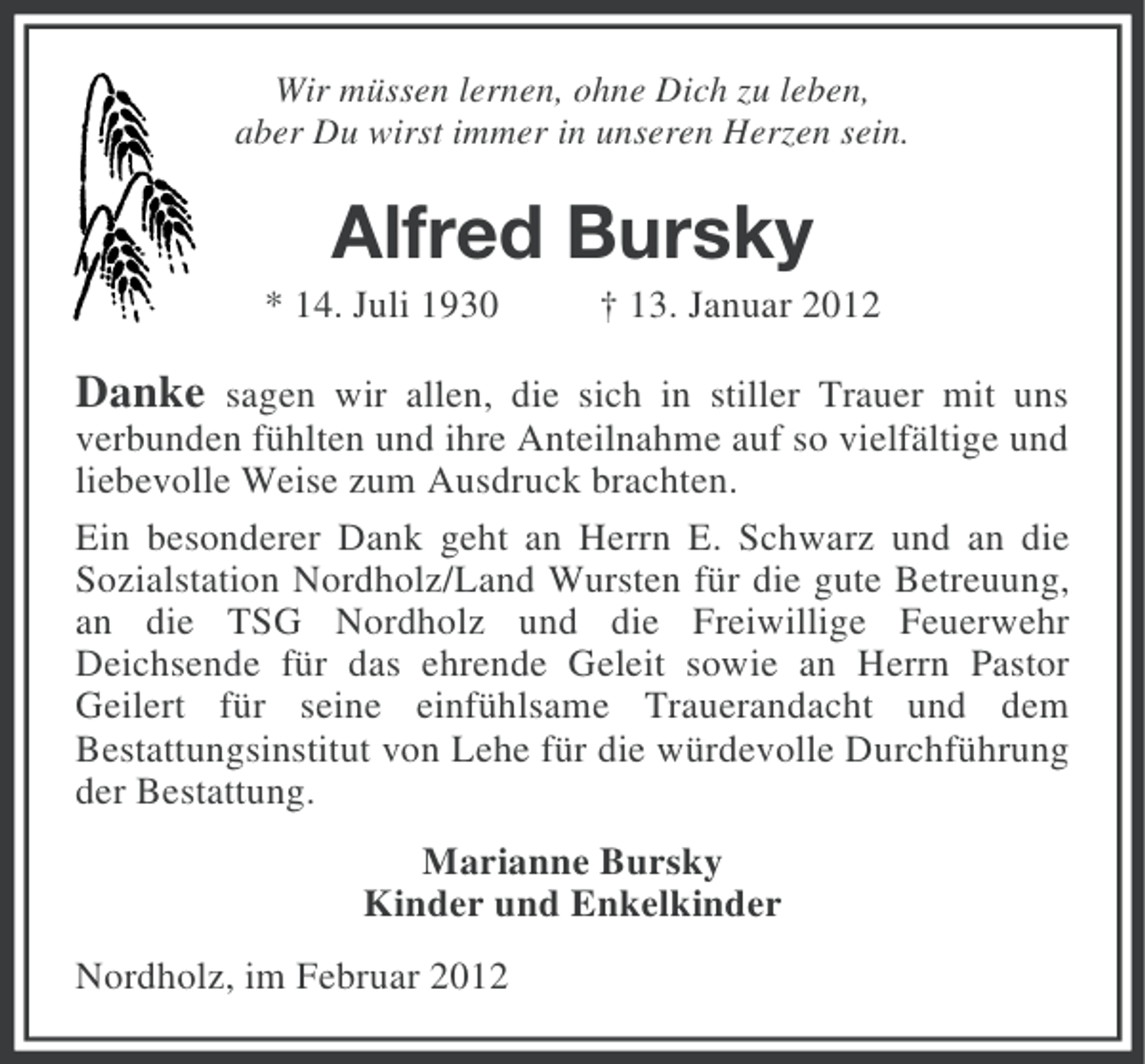 <p>Wir müssen lernen, ohne Dich zu leben,<br />aber Du wirst immer in unseren Herzen sein.</p><p>Alfred Bursky<br />* 14. Juli 1930</p><p>† 13. Januar 2012</p><p>Danke sagen wir allen, die sich in stiller Trauer mit uns<br />verbunden fühlten und ihre Anteilnahme auf so vielfältige und<br />liebevolle Weise zum Ausdruck brachten.<br />Ein besonderer Dank geht an Herrn E. Schwarz und an die<br />Sozialstation Nordholz/Land Wursten für die gute Betreuung,<br />an die TSG Nordholz und die Freiwillige Feuerwehr<br />Deichsende für das ehrende Geleit sowie an Herrn Pastor<br />Geilert für seine einfühlsame Trauerandacht und dem<br />Bestattungsinstitut von Lehe für die würdevolle Durchführung<br />der Bestattung.<br />Marianne Bursky<br />Kinder und Enkelkinder<br />Nordholz, im Februar 2012</p>