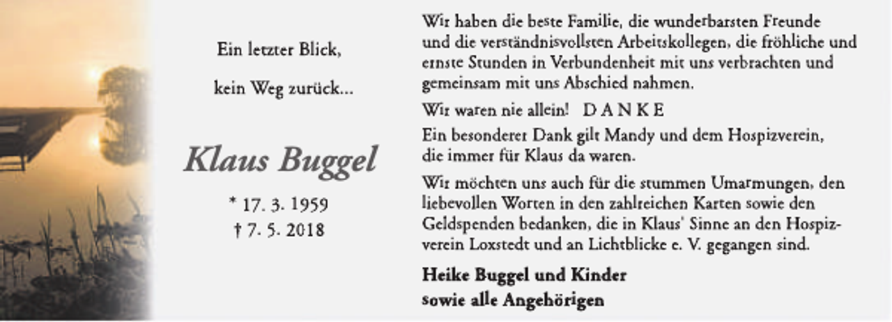 <p>Ein letzter Blick,<br />kein Weg zurück...</p><p>Klaus Buggel<br />* 17. 3. 1959<br />† 7. 5. 2018</p><p>Wir haben die beste Familie, die wunderbarsten Freunde<br />und die verständnisvollsten Arbeitskollegen, die fröhliche und<br />ernste Stunden in Verbundenheit mit uns verbrachten und<br />gemeinsam mit uns Abschied nahmen.<br />Wir waren nie allein! D A N K E<br />Ein besonderer Dank gilt Mandy und dem Hospizverein,<br />die immer für Klaus da waren.<br />Wir möchten uns auch für die stummen Umarmungen, den<br />liebevollen Worten in den zahlreichen Karten sowie den<br />Geldspenden bedanken, die in Kllaus' Sinne an den Hospizverein Loxstedt und an Lichtblicke e. V. gegangen sind.</p><p>Heike Buggel und Kinder<br />sowie alle An<br />ngehörigen</p>