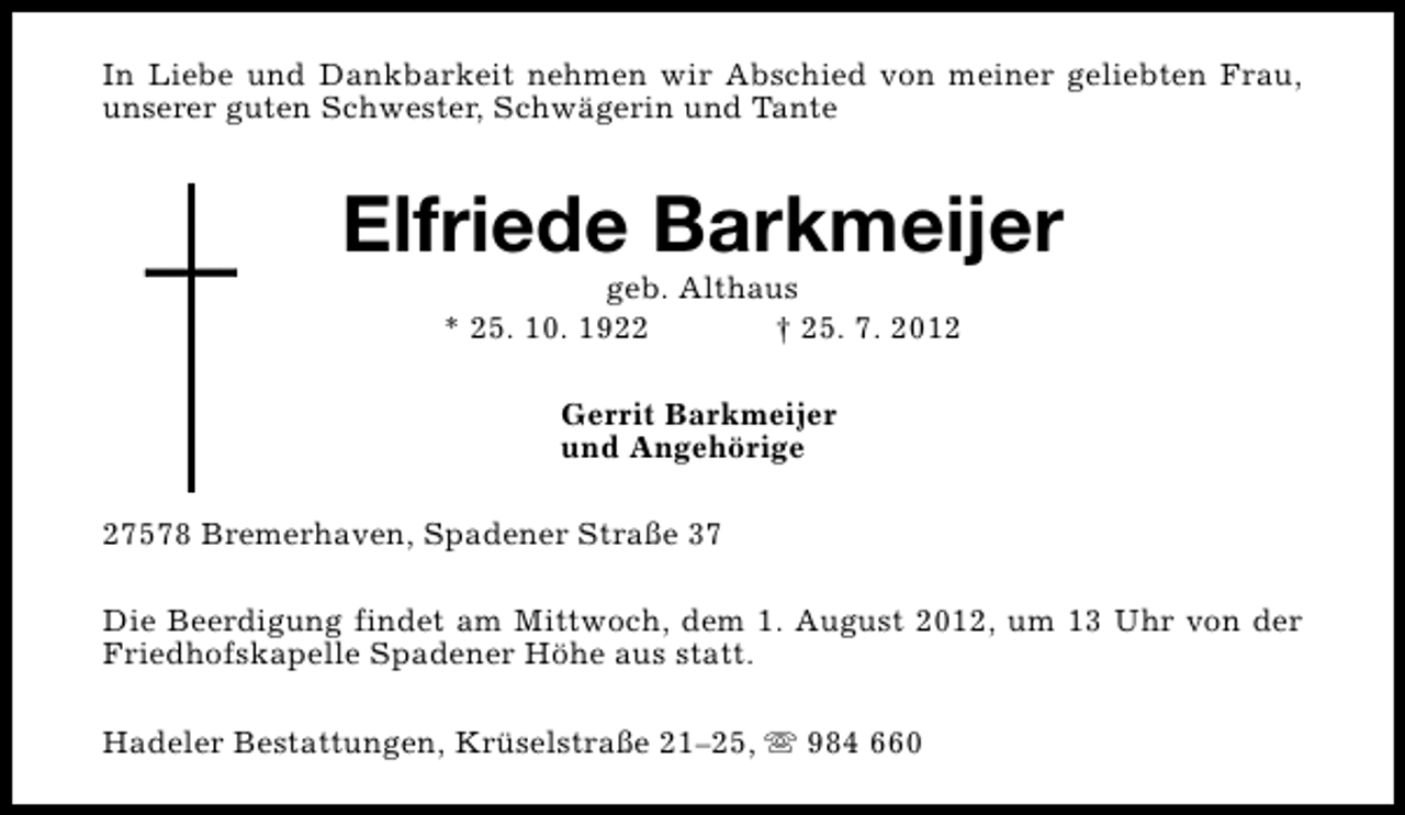 <p>In Liebe und Dankbarkeit nehmen wir Abschied von meiner geliebten Frau,<br />unserer guten Schwester, Schwägerin und Tante</p><p>Elfriede Barkmeijer<br />geb. Althaus<br />* 25. 10. 1922<br />† 25. 7. 2012<br />Gerrit Barkmeijer<br />und Angehörige<br />27578 Bremerhaven, Spadener Straße 37<br />Die Beerdigung findet am Mittwoch, dem 1. August 2012, um 13 Uhr von der<br />Friedhofskapelle Spadener Höhe aus statt.<br />Hadeler Bestattungen, Krüselstraße 21–25, s 984 660</p>
