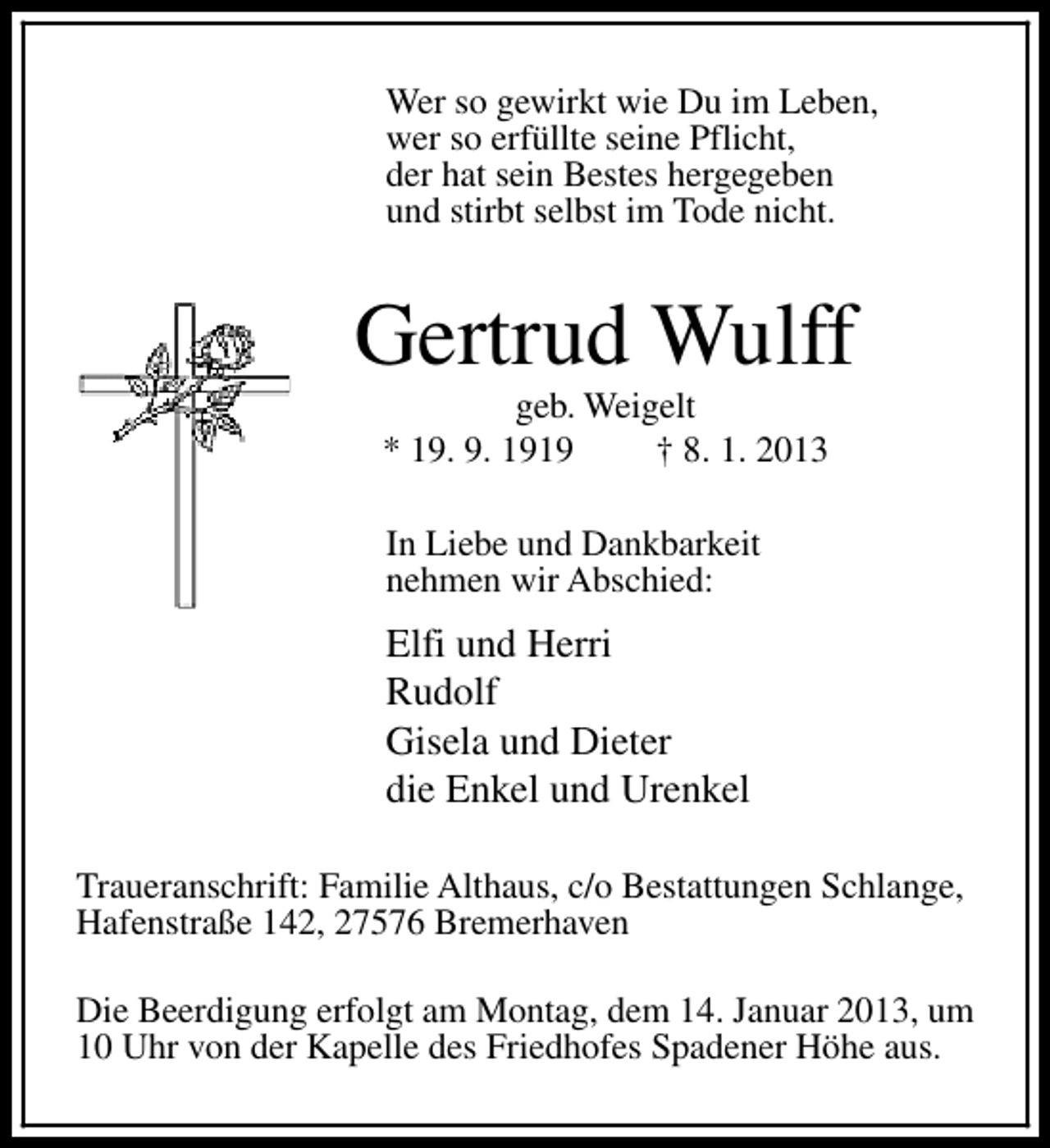<p>Wer so gewirkt wie Du im Leben,<br />wer so erfüllte seine Pflicht,<br />der hat sein Bestes hergegeben<br />und stirbt selbst im Tode nicht.</p><p>Gertrud Wulff<br />geb. Weigelt<br />* 19. 9. 1919<br />† 8. 1. 2013<br />In Liebe und Dankbarkeit<br />nehmen wir Abschied:</p><p>Elfi und Herri<br />Rudolf<br />Gisela und Dieter<br />die Enkel und Urenkel<br />Traueranschrift: Familie Althaus, c/o Bestattungen Schlange,<br />Hafenstraße 142, 27576 Bremerhaven<br />Die Beerdigung erfolgt am Montag, dem 14. Januar 2013, um<br />10 Uhr von der Kapelle des Friedhofes Spadener Höhe aus.</p>