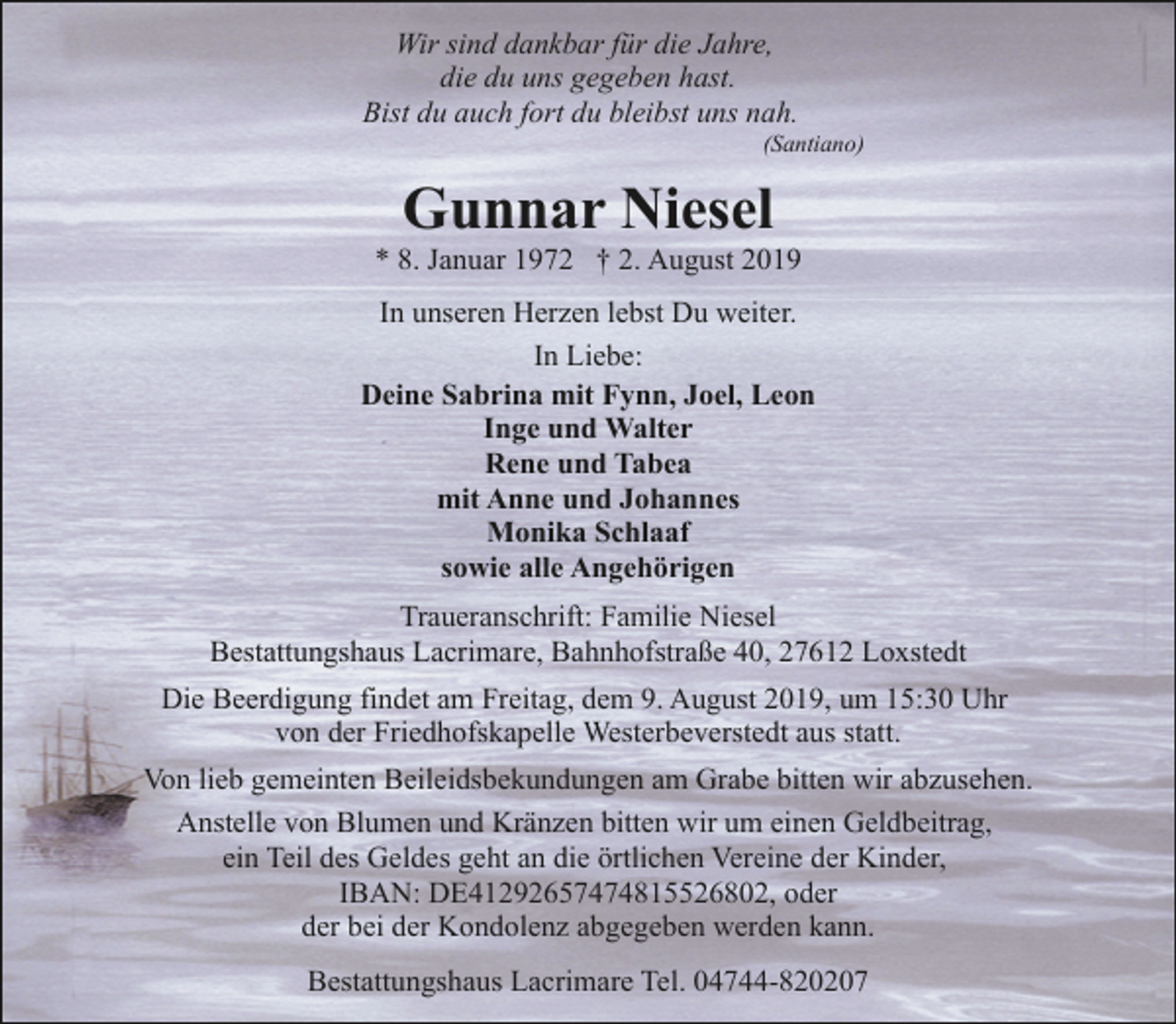 <p>Wir sind dankbar für die Jahre,<br />die du uns gegeben hast.<br />Bist du auch fort du bleibst uns nah.</p><p>(Santiano)</p><p>Gunnar Niesel</p><p>* 8. Januar 1972 † 2. August 2019<br />In unseren Herzen lebst Du weiter.<br />In Liebe:<br />Deine Sabrina mit Fynn, Joel, Leon<br />Inge und Walter<br />Rene und Tabea<br />mit Anne und Johannes<br />Monika Schlaaf<br />sowie alle Angehörigen<br />Traueranschrift: Familie Niesel<br />Bestattungshaus Lacrimare, Bahnhofstraße 40, 27612 Loxstedt<br />Die Beerdigung findet am Freitag, dem 9. August 2019, um 15:30 Uhr<br />von der Friedhofskapelle Westerbeverstedt aus statt.<br />Von lieb gemeinten Beileidsbekundungen am Grabe bitten wir abzusehen.<br />Anstelle von Blumen und Kränzen bitten wir um einen Geldbeitrag,<br />ein Teil des Geldes geht an die örtlichen Vereine der Kinder,<br />IBAN: DE41292657474815526802, oder<br />der bei der Kondolenz abgegeben werden kann.<br />Bestattungshaus Lacrimare Tel. 04744-820207</p>