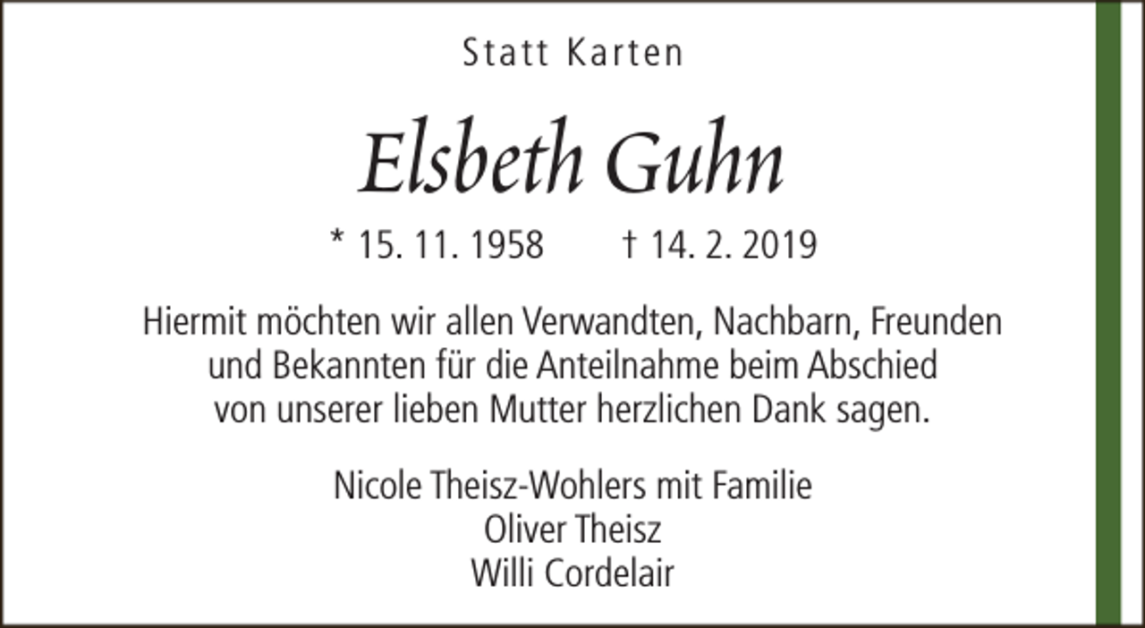<p>Statt Karten</p><p>Elsbeth Guhn</p><p>* 15. 11. 1958</p><p>† 14. 2. 2019</p><p>Hiermit möchten wir allen Verwandten, Nachbarn, Freunden<br />und Bekannten für die Anteilnahme beim Abschied<br />von unserer lieben Mutter herzlichen Dank sagen.<br />Nicole Theisz-Wohlers mit Familie<br />Oliver Theisz<br />Willi Cordelair</p>