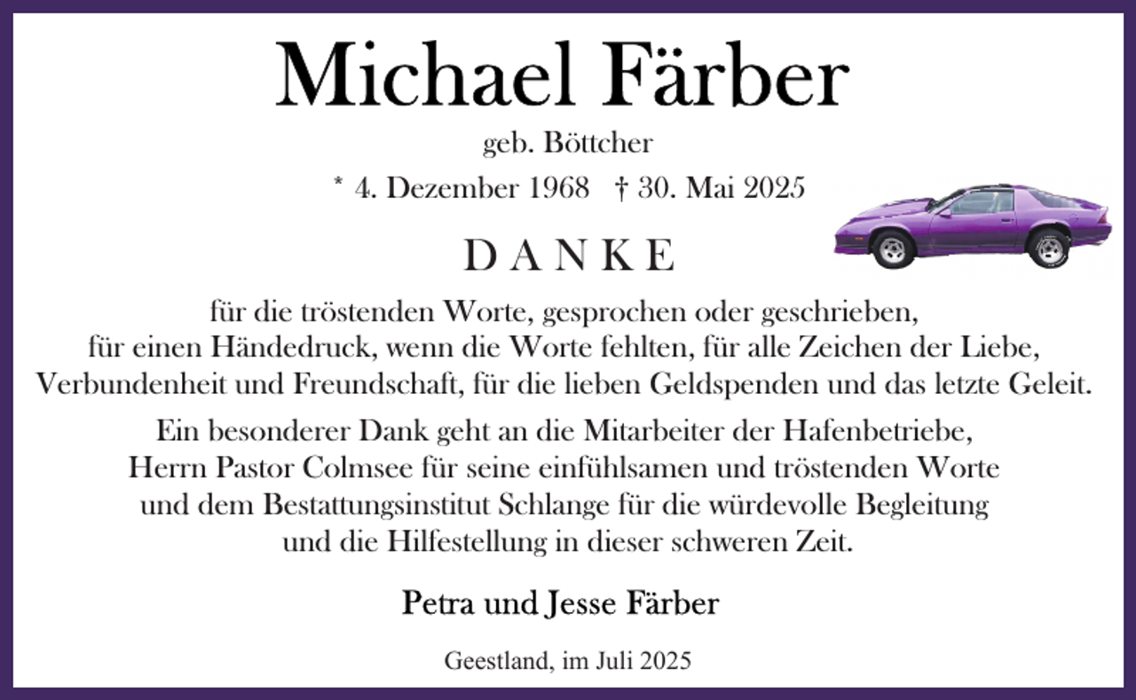 <p>geb. Böttcher<br />* 4. Dezember 1968 † 30. Mai 2025</p>
<p>DANKE<br />für die tröstenden Worte, gesprochen oder geschrieben,<br />für einen Händedruck, wenn die Worte fehlten, für alle Zeichen der Liebe,<br />Verbundenheit und Freundschaft, für die lieben Geldspenden und das letzte Geleit.<br />Ein besonderer Dank geht an die Mitarbeiter der Hafenbetriebe,<br />Herrn Pastor Colmsee für seine einfühlsamen und tröstenden Worte<br />und dem Bestattungsinstitut Schlange für die würdevolle Begleitung<br />und die Hilfestellung in dieser schweren Zeit.</p>
<p>Geestland, im Juli 2025</p>