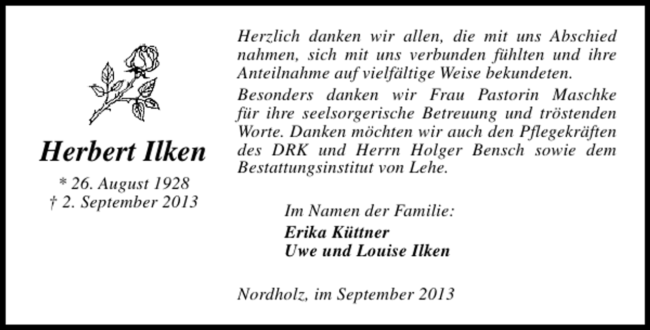 <p>Herbert Ilken<br />* 26. August 1928<br />† 2. September 2013</p><p>Herzlich danken wir allen, die mit uns Abschied<br />nahmen, sich mit uns verbunden fühlten und ihre<br />Anteilnahme auf vielfältige Weise bekundeten.<br />Besonders danken wir Frau Pastorin Maschke<br />für ihre seelsorgerische Betreuung und tröstenden<br />Worte. Danken möchten wir auch den Pflegekräften<br />des DRK und Herrn Holger Bensch sowie dem<br />Bestattungsinstitut von Lehe.<br />Im Namen der Familie:<br />Erika Küttner<br />Uwe und Louise Ilken<br />Nordholz, im September 2013</p>