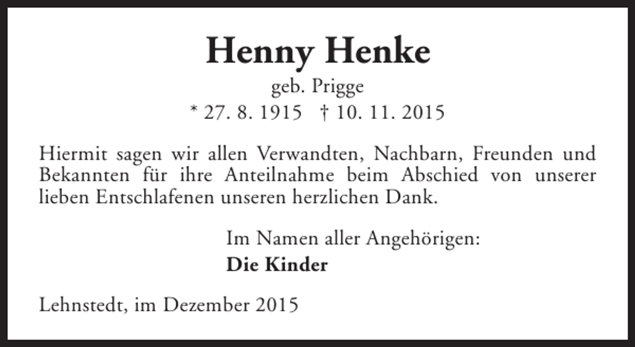 <p>Henny Henke</p><p>geb. Prigge<br />* 27. 8. 1915 † 10. 11. 2015<br />Hiermit sagen wir allen Verwandten, Nachbarn, Freunden und<br />Bekannten für ihre Anteilnahme beim Abschied von unserer<br />lieben Entschlafenen unseren herzlichen Dank.<br />Im Namen aller Angehörigen:<br />Die Kinder<br />Lehnstedt, im Dezember 2015</p>