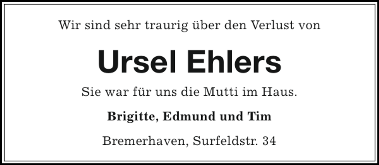 <p>Wir sind sehr traurig über den Verlust von</p><p>Ursel Ehlers<br />Sie war für uns die Mutti im Haus.<br />Brigitte, Edmund und Tim<br />Bremerhaven, Surfeldstr. 34</p>