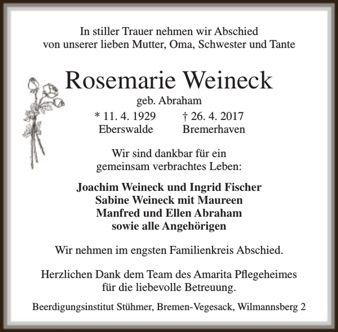 <p>In stiller Trauer nehmen wir Abschied<br />von unserer lieben Mutter, Oma, Schwester und Tante</p><p>Rosemarie Weineck<br />geb. Abraham<br />* 11. 4. 1929<br />† 26. 4. 2017<br />Eberswalde<br />Bremerhaven<br />Wir sind dankbar für ein<br />gemeinsam verbrachtes Leben:<br />Joachim Weineck und Ingrid Fischer<br />Sabine Weineck mit Maureen<br />Manfred und Ellen Abraham<br />sowie alle Angehörigen<br />Wir nehmen im engsten Familienkreis Abschied.<br />Herzlichen Dank dem Team des Amarita Pflegeheimes<br />für die liebevolle Betreuung.<br />Beerdigungsinstitut Stühmer, Bremen-Vegesack, Wilmannsberg 2</p>