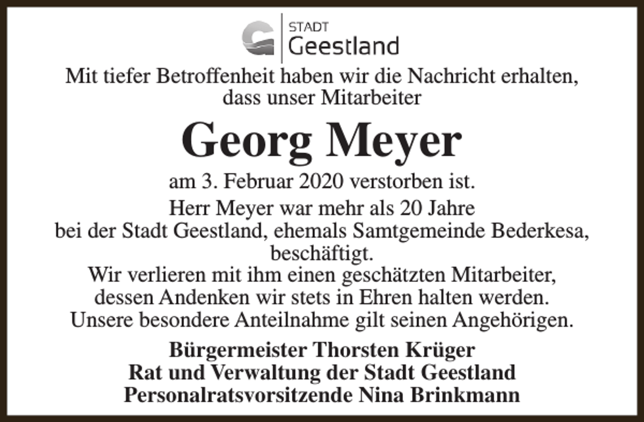<p>Mit tiefer Betroffenheit haben wir die Nachricht erhalten,<br />dass unser Mitarbeiter</p><p>Georg Meyer</p><p>am 3. Februar 2020 verstorben ist.<br />Herr Meyer war mehr als 20 Jahre<br />bei der Stadt Geestland, ehemals Samtgemeinde Bederkesa,<br />beschäftigt.<br />Wir verlieren mit ihm einen geschätzten Mitarbeiter,<br />dessen Andenken wir stets in Ehren halten werden.<br />Unsere besondere Anteilnahme gilt seinen Angehörigen.<br />Bürgermeister Thorsten Krüger<br />Rat und Verwaltung der Stadt Geestland<br />Personalratsvorsitzende Nina Brinkmann</p>