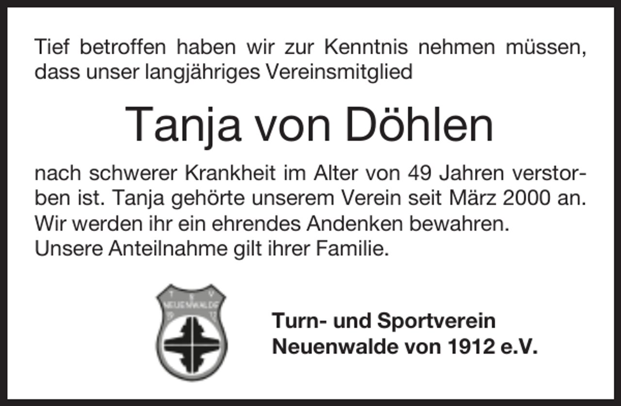 <p>Tief betroffen haben wir zur Kenntnis nehmen müssen,<br />dass unser langjähriges Vereinsmitglied</p><p>Tanja von Döhlen<br />nach schwerer Krankheit im Alter von 49 Jahren verstorben ist. Tanja gehörte unserem Verein seit März 2000 an.<br />Wir werden ihr ein ehrendes Andenken bewahren.<br />Unsere Anteilnahme gilt ihrer Familie.<br />Turn- und Sportverein<br />Neuenwalde von 1912 e.V.</p>